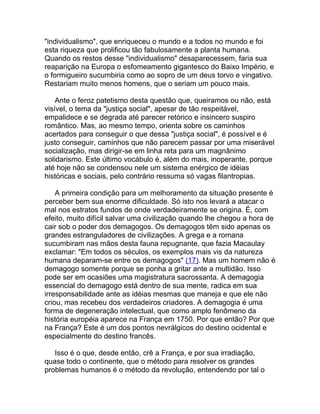 "individualismo", que enriqueceu o mundo e a todos no mundo e foi
esta riqueza que prolificou tão fabulosamente a planta humana.
Quando os restos desse "individualismo" desaparecessem, faria sua
reaparição na Europa o esfomeamento gigantesco do Baixo Império, e
o formigueiro sucumbiria como ao sopro de um deus torvo e vingativo.
Restariam muito menos homens, que o seriam um pouco mais.

    Ante o feroz patetismo desta questão que, queiramos ou não, está
visível, o tema da "justiça social", apesar de tão respeitável,
empalidece e se degrada até parecer retórico e insincero suspiro
romântico. Mas, ao mesmo tempo, orienta sobre os caminhos
acertados para conseguir o que dessa "justiça social", é possível e é
justo conseguir, caminhos que não parecem passar por uma miserável
socialização, mas dirigir-se em linha reta para um magnânimo
solidarismo. Este último vocábulo é, além do mais, inoperante, porque
até hoje não se condensou nele um sistema enérgico de idéias
históricas e sociais, pelo contrário ressuma só vagas filantropias.

    A primeira condição para um melhoramento da situação presente é
perceber bem sua enorme dificuldade. Só isto nos levará a atacar o
mal nos estratos fundos de onde verdadeiramente se origina. É, com
efeito, muito difícil salvar uma civilização quando lhe chegou a hora de
cair sob o poder dos demagogos. Os demagogos têm sido apenas os
grandes estranguladores de civilizações. A grega e a romana
sucumbiram nas mãos desta fauna repugnante, que fazia Macaulay
exclamar: "Em todos os séculos, os exemplos mais vis da natureza
humana deparam-se entre os demagogos" (17). Mas um homem não é
demagogo somente porque se ponha a gritar ante a multidão. Isso
pode ser em ocasiões uma magistratura sacrossanta. A demagogia
essencial do demagogo está dentro de sua mente, radica em sua
irresponsabilidade ante as idéias mesmas que maneja e que ele não
criou, mas recebeu dos verdadeiros criadores. A demagogia é uma
forma de degeneração intelectual, que como amplo fenômeno da
história européia aparece na França em 1750. Por que então? Por que
na França? Este é um dos pontos nevrálgicos do destino ocidental e
especialmente do destino francês.

   Isso é o que, desde então, crê a França, e por sua irradiação,
quase todo o continente, que o método para resolver os grandes
problemas humanos é o método da revolução, entendendo por tal o
 