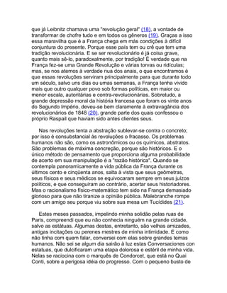 que já Leibnitz chamava uma "revolução geral" (18), a vontade de
transformar de chofre tudo e em todos os gêneros (19). Graças a isso
essa maravilha que é a França chega em más condições à difícil
conjuntura do presente. Porque esse país tem ou crê que tem uma
tradição revolucionária. E se ser revolucionário é já coisa grave,
quanto mais sê-lo, paradoxalmente, por tradição! É verdade que na
França fez-se uma Grande Revolução e várias torvas ou ridículas;
mas, se nos atemos à verdade nua dos anais, o que encontramos é
que essas revoluções serviram principalmente para que durante todo
um século, salvo uns dias ou umas semanas, a França tenha vivido
mais que outro qualquer povo sob formas políticas, em maior ou
menor escala, autoritárias e contra-revolucionárias. Sobretudo, a
grande depressão moral da história francesa que foram os vinte anos
do Segundo Império, deveu-se bem claramente à extravagância dos
revolucionários de 1848 (20), grande parte dos quais confessou o
próprio Raspail que haviam sido antes clientes seus.

    Nas revoluções tenta a abstração sublevar-se contra o concreto;
por isso é consubstancial às revoluções o fracasso. Os problemas
humanos não são, como os astronômicos ou os químicos, abstratos.
São problemas de máxima concreção, porque são históricos. E o
único método de pensamento que proporciona alguma probabilidade
de acerto em sua manipulação é a "razão histórica". Quando se
contempla panoramicamente a vida pública da França durante os
últimos cento e cinqüenta anos, salta à vista que seus geômetras,
seus físicos e seus médicos se equivocaram sempre em seus juízos
políticos, e que conseguiram ao contrário, acertar seus historiadores.
Mas o racionalismo físico-matemático tem sido na França demasiado
glorioso para que não tiranize a opinião pública. Malebranche rompe
com um amigo seu porque viu sobre sua mesa um Tucídides (21).

   Estes meses passados, impelindo minha solidão pelas ruas de
Paris, compreendi que eu não conhecia ninguém na grande cidade,
salvo as estátuas. Algumas destas, entretanto, são velhas amizades,
antigas incitações ou perenes mestres de minha intimidade. E como
não tinha com quem falar, conversei com elas sobre grandes temas
humanos. Não sei se algum dia sairão à luz estas Conversaciones con
estatuas, que dulcificaram uma etapa dolorosa e estéril de minha vida.
Nelas se raciocina com o marquês de Condorcet, que está no Quai
Conti, sobre a perigosa idéia do progresso. Com o pequeno busto de
 