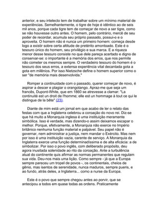 anterior, e seu intelecto tem de trabalhar sobre um mínimo material de
experiências. Semelhantemente, o tigre de hoje é idêntico ao de seis
mil anos, porque cada tigre tem de começar de novo a ser tigre, como
se não houvesse outro antes. O homem, pelo contrário, mercê de seu
poder de recordar, acumula seu próprio passado, possui-o e o
aproveita. O homem não é nunca um primeiro homem: começa desde
logo a existir sobre certa altitude de pretérito amontoado. Este é o
tesouro único do homem, seu privilégio e sua marca. E a riqueza
menor desse tesouro consiste no que dele pareça acertado e digno de
conservar-se: o importante é a memória dos erros, que nos permite
não cometer os mesmos sempre. O verdadeiro tesouro do homem é o
tesouro dos seus erros, a extensa experiência vital decantada gota a
gota em milênios. Por isso Nietzsche define o homem superior como o
ser "de memória mais desenvolvida."

   Romper a continuidade com o passado, querer começar de novo, é
aspirar a descer e plagiar o orangotango. Apraz-me que seja um
francês, Dupont-White, que em 1860 se atrevesse a clamar: "La
continuité est un droit de l'homme; elle est un hommage à tout ce qui le
distingue de la bête" (23).

    Diante de mim está um jornal em que acabo de ler o relato das
festas com que a Inglaterra celebrou a coroação do novo rei. Diz-se
que há muito a Monarquia inglesa é uma instituição meramente
simbólica. Isso é verdade, mas dizendo-o assim deixamos escapar o
melhor. Porque, efetivamente, a Monarquia não exerce no Império
britânico nenhuma função material e palpável. Seu papel não é
governar, nem administrar a justiça, nem mandar o Exército. Mas nem
por isso é uma instituição vazia, carente de serviço. A Monarquia da
Inglaterra exerce uma função determinadíssima e de alta eficácia: a de
simbolizar. Por isso o povo inglês, com deliberado propósito, deu
agora inusitada solenidade ao rito da coroação. Ante a turbulência
atual do continente quis afirmar as normas permanentes que regulam
sua vida. Deu-nos mais uma lição. Como sempre - já que a Europa
sempre pareceu um tropel de povos -, os continentais, cheios de
gênio, mas isentos de serenidade, nunca maduros, sempre pueris, e
ao fundo, atrás deles, a Inglaterra... como a nurse da Europa.

   Este é o povo que sempre chegou antes ao porvir, que se
antecipou a todos em quase todas as ordens. Praticamente
 