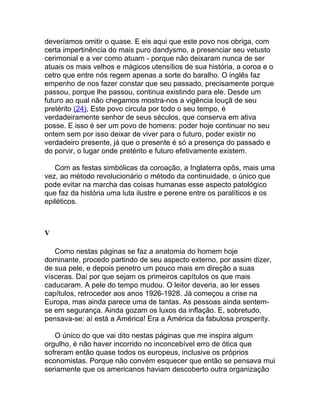 deveríamos omitir o quase. E eis aqui que este povo nos obriga, com
certa impertinência do mais puro dandysmo, a presenciar seu vetusto
cerimonial e a ver como atuam - porque não deixaram nunca de ser
atuais os mais velhos e mágicos utensílios de sua história, a coroa e o
cetro que entre nós regem apenas a sorte do baralho. O inglês faz
empenho de nos fazer constar que seu passado, precisamente porque
passou, porque lhe passou, continua existindo para ele. Desde um
futuro ao qual não chegamos mostra-nos a vigência louçã de seu
pretérito (24), Este povo circula por todo o seu tempo, é
verdadeiramente senhor de seus séculos, que conserva em ativa
posse. E isso é ser um povo de homens: poder hoje continuar no seu
ontem sem por isso deixar de viver para o futuro, poder existir no
verdadeiro presente, já que o presente é só a presença do passado e
do porvir, o lugar onde pretérito e futuro efetivamente existem.

   Com as festas simbólicas da coroação, a Inglaterra opôs, mais uma
vez, ao método revolucionário o método da continuidade, o único que
pode evitar na marcha das coisas humanas esse aspecto patológico
que faz da história uma luta ilustre e perene entre os paralíticos e os
epiléticos.



V

   Como nestas páginas se faz a anatomia do homem hoje
dominante, procedo partindo de seu aspecto externo, por assim dizer,
de sua pele, e depois penetro um pouco mais em direção a suas
vísceras. Daí por que sejam os primeiros capítulos os que mais
caducaram. A pele do tempo mudou. O leitor deveria, ao ler esses
capítulos, retroceder aos anos 1926-1928. Já começou a crise na
Europa, mas ainda parece uma de tantas. As pessoas ainda sentem-
se em segurança. Ainda gozam os luxos da inflação. E, sobretudo,
pensava-se: aí está a América! Era a América da fabulosa prosperity.

   O único do que vai dito nestas páginas que me inspira algum
orgulho, é não haver incorrido no inconcebível erro de ótica que
sofreram então quase todos os europeus, inclusive os próprios
economistas. Porque não convém esquecer que então se pensava mui
seriamente que os americanos haviam descoberto outra organização
 