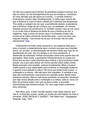 da vida que anulava para sempre as perpétuas pragas humanas que
são as crises. Eu me envergonhava de que os europeus, inventores
do mais elevado que até agora se inventou - o sentido histórico -,
mostrassem carecer dele completamente. O velho lugar comum de
que a América é o porvir havia nublado por instantes sua perspicácia.
Tive então a coragem de me opor a semelhante deslize, sustentando
que a América, longe de ser o futuro, era, na realidade, um remoto
passado porque era primitivismo. E, também contra o que se crê, era-o
e o é muito mais a América do Norte do que a América do Sul, a
hispânica. Hoje a coisa vai sendo clara e os Estados Unidos não
enviam já ao velho continente senhoritas para - como me dizia uma
naquela ocasião - "convencer-se de que na Europa não há nada
interessante" (25).

    Violentando-me isolei neste quase-livro, do problema total que e
para o homem e especialmente para o homem europeu seu imediato
porvir, um só fator: a caracterização do homem médio que hoje se vai
apoderando de tudo. Isto me obrigou a um duro ascetismo, à
abstenção de expressar minhas convicções sobre tudo quanto toco de
passagem. Mais ainda: a apresentar freqüentemente as coisas em
forma que se era a mais favorável para aclarar o tema exclusivo deste
estudo, era a pior para deixar ver minha opinião sobre estas coisas.
Basta assinalar uma questão, embora fundamental. Medi o homem
médio quanto a sua capacidade para continuar a civilização moderna
e quanto a sua adesão à cultura. Dir-se-ia que essas duas coisas - a
civilização e a cultura - não são para mim questões. A verdade é que
elas são precisamente o que ponho em questão quase desde meus
primeiros estudos. Mas eu não devia complicar os assuntos. Qualquer
que seja nossa atitude ante a civilização e a cultura, está aí, como um
fator de primeira ordem com que se deve contar, a anomalia
representada pelo homem-massa. Por isso urgia isolar cruamente
seus sintomas.

   Não deve, pois, o leitor francês esperar mais deste volume, que
não é, no final das contas, senão um ensaio de serenidade em meio à
tormenta. JOSE ORTEGA Y GASSET. "Het Witte Huis". Oegstgeest-
Holanda, maio, 1937.
 
