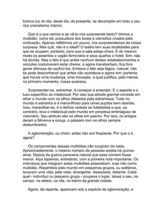 branca luz do dia, deste dia, do presente, se decompõe em todo o seu
rico cromatismo interior.

    Que é o que vemos e ao vê-lo nos surpreende tanto? Vemos a
multidão, como tal, possuidora dos locais e utensílios criados pela
civilização. Apenas refletimos um pouco, nos surpreendemos de nossa
surpresa. Mas quê, não é o ideal? O teatro tem suas localidades para
que se ocupem; portanto, para que a sala esteja cheia. E do mesmo
modo os assentos o vagão ferroviário e seus quartos o hotel. Sim; não
há dúvida. Mas o fato é que antes nenhum destes estabelecimentos e
veículos costumavam estar cheios, e agora transbordam, fica fora
gente afanosa de usufruí-los. Embora o fato seja lógico, natural, não
se pode desconhecer que antes não acontecia e agora sim; portanto,
que houve uma mudança, uma inovação, a qual justifica, pelo menos
no primeiro momento, nossa surpresa.

    Surpreender-se, estranhar, é começar a entender. E o esporte e o
luxo específico do intelectual. Por isso sua atitude gremial consiste em
olhar o mundo com os olhos dilatados pela estranheza. Tudo no
mundo é estranho e é maravilhoso para umas pupilas bem abertas.
Isso, maravilhar-se, é a delícia vedada ao futebolista e que, ao
contrário, leva o intelectual pelo mundo em perpétua embriaguez de
visionário. Seu atributo são os olhos em pasmo. Por isso, os antigos
deram a Minerva a coruja, o pássaro com os olhos sempre
deslumbrados.

   A aglomeração, ou cheio, antes não era freqüente. Por que o é
agora?

   Os componentes dessas multidões não surgiram do nada.
Aproximadamente, o mesmo número de pessoas existia há quinze
anos. Depois da guerra pareceria natural que esse número fosse
menor. Aqui topamos, entretanto, com a primeira nota importante. Os
indivíduos que integram estas multidões preexistiam, mas não como
multidão. Repartidos pelo mundo em pequenos grupos, ou solitários,
levavam uma vida, pelo visto, divergente, dissociada, distante. Cada
qual - indivíduo ou pequeno grupo - ocupava o lugar, talvez o seu, no
campo, na aldeia, na vila, no bairro da grande cidade.

   Agora, de repente, aparecem sob a espécie de aglomeração, e
 