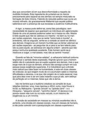 dos que concordam só em sua desconformidade a respeito da
multidão ilimitada. Este ingrediente de juntarem-se os menos
precisamente para separar-se dos demais vai sempre misturado na
formação de toda minoria. Falando do reduzido público que ouvia um
músico refinado, diz graciosamente Mallarmé que aquele público
salientava com a presença de sua escassez a ausência multitudinária.

    A rigor, a massa pode definir-se, como fato psicológico, sem
necessidade de esperar que apareçam os indivíduos em aglomeração.
Diante de uma só pessoa podemos saber se é massa ou não. Massa
é todo aquele que não se valoriza a si mesmo - no bem ou no mal -
por razões especiais, mas que se sente "como todo o mundo", e,
entretanto, não se angustia, sente-se à vontade ao sentir-se idêntico
aos demais. Imagine-se um homem humilde que ao tentar valorizar-se
por razões especiais - ao perguntar de si para si se tem talento para
isto ou para aquilo, se sobressai em alguma ordem - adverte que não
possui nenhuma qualidade excelente. Este homem sentir-se-á
medíocre e vulgar, e mal dotado; mas não se sentirá "massa".

    Quando se fala de "minorias seletas", a velhacaria habitual costuma
tergiversar o sentido desta expressão, fingindo ignorar que o homem
seleto não é o petulante que se supõe superior aos demais, mas o que
exige mais de si que os demais, embora não consiga cumprir em sua
pessoa essas exigências superiores. E é indubitável que a divisão
mais radical que cabe fazer na humanidade, é esta em duas classes
de criaturas: as que exigem muito de si e acumulam sobre si mesmas
dificuldades e deveres, e as que não exigem de si nada especial, mas
que para elas viver é ser em cada instante o que já são, sem esforço
de perfeição em si mesmas, bóias que vão à deriva.

    Isto me lembra que o budismo ortodoxo se compõe de duas
religiões distintas: uma, mais rigorosa e difícil; outra, mais frouxa e
trivial; ou Mahayana - "grande veículo" ou "grande carril" - e o
Hinayana - "pequeno veículo", "caminho menor". O decisivo é se
pomos nossa vida num ou no outro veículo, a um máximo de
exigências ou a um mínimo.

   A divisão da sociedade em massas ou minorias excelentes não é,
portanto, uma divisão em classes sociais, mas em classes de homens,
e não pode coincidir com a jerarquização em classes superiores e
 