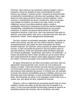inferiores. Claro está que nas superiores, quando chegam a sê-lo e
enquanto o forem de verdade há mais verossimilitude em achar
homens que adotam o "grande veículo", enquanto as inferiores estão
normalmente constituídas por indivíduos sem qualidade. Mas, a rigor,
dentro de cada classe social há massa e minoria autêntica. Como
veremos, é característico do tempo o predomínio, ainda nos grupos
cuja tradição era seletiva, da massa e do vulgo. Assim, na vida
intelectual, que por sua própria essência requer e supõe a
qualificação, adverte-se o progressivo triunfo dos pseudo-intelectuais
inqualificados, inqualificáveis e desclassificados por sua própria
contextura. O mesmo nos grupos sobreviventes da "nobreza"
masculina e feminina. A seu turno, não é raro encontrar hoje entre os
obreiros, que antes podiam valer como o exemplo mais puro disto que
chamamos "massa", almas egregiamente disciplinadas.

    Ora bem: existem na sociedade operações, atividades, funções da
ordem mais diversa, que são, por sua mesma natureza, especiais, e,
conseqüentemente, não podem ser bem executadas sem dotes
também especiais. Por exemplo: certos prazeres de caráter artístico e
luxuoso, ou bem as funções de governo e de juízo político sobre os
assuntos públicos. Antes eram exercidas estas atividades especiais
por minorias qualificadas - qualificadas, pelo menos, em pretensão -. A
massa não pretendia intervir nelas: percebia-se que se queria intervir
teria congruentemente de adquirir esses dotes especiais e deixar de
ser massa. Conhecia seu papel numa saudável dinâmica social.

    Se agora retrocedermos aos fatos enunciados a princípio, eles nos
aparecerão inequivocamente como núncios de uma mudança de
atitude na massa. Todos eles indicam que esta resolveu avançar para
o primeiro plano social e ocupar os locais e usar os utensílios e gozar
dos prazeres antes adstritos aos poucos. É evidente que, por exemplo,
os locais não estavam premeditados para as multidões, posto que sua
dimensão seja muito reduzida e o povo transborde constantemente
deles, demonstrando aos olhos e com linguagem visível o fato novo: a
massa, que, sem deixar de sê-lo, suplanta as minorias.

    Ninguém, creio eu, deplorará que as pessoas gozem hoje em maior
medida e número que antes, já que têm para isso os apetites e os
meios. O mal é que esta decisão tomada pelas massas de assumir as
atividades próprias das minorias, não se manifesta, nem pode
 
