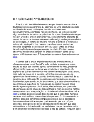II. A ASCENSÃO DO NÍVEL HISTÓRICO

   Este é o fato formidável do nosso tempo, descrito sem ocultar a
brutalidade de sua aparência. É, ademais, de uma absoluta novidade
na história de nossa civilização. Jamais, em todo o seu
desenvolvimento, aconteceu nada semelhante. Se temos de achar
algo semelhante, teríamos de pular fora de nossa história e submergir-
nos em um orbe, em um elemento vital, completamente diferente do
nosso; teríamos de insinuar-nos no mundo antigo, e chegar a sua hora
de declinação. A história do Império romano é também a história da
subversão, do império das massas que absorvem e anulam as
minorias dirigentes e se colocam em seu lugar. Então se produz
também o fenômeno da aglomeração, do cheio. Por isso, como
observou muito bem Spengler, foi preciso construir, como se faz
agora, edifícios enormes. A época das massas é a época do colossal
(27).

    Vivemos sob o brutal império das massas. Perfeitamente; já
chamamos duas vezes "brutal" a este império, já pagamos nosso
tributo ao deus dos tópicos; agora, com o bilhete na mão, podemos
alegremente ingressar no tema, ver por dentro o espetáculo. Ou
supunha-se que eu ia contentar-me com essa descrição, talvez exata,
mas externa, que é só a fachada, o frontispício sob os quais se
apresenta o fato tremendo quando é olhado desde o passado? Se eu
deixasse aqui este assunto e estrangulasse meu presente ensaio,
ficaria o leitor pensando, muito justamente, que este fabuloso advento
das massas à superfície da história não me inspirava outra coisa
senão algumas palavras displicentes, desdenhosas, um pouco de
abominação e outro pouco de repugnância; a mim, de quem é notório
que sustento uma interpretação da história radicalmente aristocrática
(28) É radical, porque eu não disse nunca que a sociedade humana
deva ser aristocrática, mas muito mais que isso. Eu disse e continuo
crendo, cada dia com mais enérgica convicção, que a sociedade
humana é aristocrática sempre, queira ou não, por sua própria
essência, até o ponto de que é sociedade na medida em que seja
aristocrática, e deixa de sê-lo na medida em que se desaristocratize.
Bem entendido que falo da sociedade e não do Estado. Ninguém pode
 