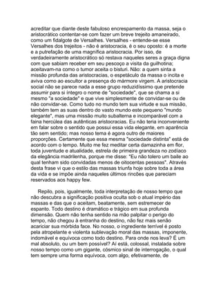 acreditar que diante deste fabuloso encrespamento da massa, seja o
aristocrático contentar-se com fazer um breve trejeito amaneirado,
como um fidalgote de Versalhes. Versalhes - entende-se esse
Versalhes dos trejeitos - não é aristocracia, é o seu oposto: é a morte
e a putrefação de uma magnífica aristocracia. Por isso, de
verdadeiramente aristocrático só restava naqueles seres a graça digna
com que sabiam receber em seu pescoço a visita da guilhotina;
aceitavam-na como o tumor aceita o bisturi. Não: a quem sinta a
missão profunda das aristocracias, o espetáculo da massa o incita e
aviva como ao escultor a presença do mármore virgem. A aristocracia
social não se parece nada a esse grupo reduzidíssimo que pretende
assumir para si íntegro o nome de "sociedade", que se chama a si
mesmo "a sociedade" e que vive simplesmente de convidar-se ou de
não convidar-se. Como tudo no mundo tem sua virtude e sua missão,
também tem as suas dentro do vasto mundo este pequeno "mundo
elegante", mas uma missão muito subalterna e incomparável com a
faina hercúlea das autênticas aristocracias. Eu não teria inconveniente
em falar sobre o sentido que possui essa vida elegante, em aparência
tão sem sentido; mas nosso tema é agora outro de maiores
proporções. Certamente que essa mesma "sociedade distinta" está de
acordo com o tempo. Muito me fez meditar certa damazinha em flor,
toda juventude e atualidade, estrela de primeira grandeza no zodíaco
da elegância madrilenha, porque me disse: "Eu não tolero um baile ao
qual tenham sido convidadas menos de oitocentas pessoas". Através
desta frase vi que o estilo das massas triunfa hoje sobre toda a área
da vida e se impõe ainda naqueles últimos rincões que pareciam
reservados aos happy few.

   Repilo, pois, igualmente, toda interpretação de nosso tempo que
não descubra a significação positiva oculta sob o atual império das
massas e das que o aceitam, beatamente, sem estremecer de
espanto. Todo destino é dramático e trágico em sua profunda
dimensão. Quem não tenha sentido na mão palpitar o perigo do
tempo, não chegou à entranha do destino, não fez mais senão
acariciar sua mórbida face. No nosso, o ingrediente terrível é posto
pela atropelante e violenta sublevação moral das massas, imponente,
indomável e equívoca como todo destino. Para onde nos leva? É um
mal absoluto, ou um bem possível? Aí está, colossal, instalada sobre
nosso tempo como um gigante, cósmico sinal de interrogação, o qual
tem sempre uma forma equívoca, com algo, efetivamente, de
 