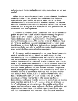 guilhotina ou de forca mas também com algo que quisera ser um arco
triunfal!

   O fato de que necessitamos submeter a anatomia pode formular-se
sob estas duas rubricas: primeira, as massas exercitam hoje um
repertório vital que coincide, em grande parte, com o que antes
parecia reservado exclusivamente às minorias; segunda, ao mesmo
tempo as massas tornaram-se indóceis diante das minorias; não lhes
obedecem, não as seguem, não as respeitam, mas, pelo contrário, as
puseram de lado e as suplantam.

   Analisemos a primeira rubrica. Quero dizer com ela que as massas
gozam dos prazeres e usam os utensílios inventados pelos grupos
seletos e que antes só estes usufruíam. Sentem apetites e
necessidades que antes se qualificavam de refinamentos, porque
eram patrimônios de poucos. Um exemplo trivial: em 1820 não havia
em Paris dez quartos de banho em casas particulares; vejam-se as
Memórias da comtesse de Boigne. Mais ainda: as massas conhecem
e empregam hoje, com relativa suficiência, muitas das técnicas que
antes só os indivíduos especializados manejavam.

    E não apenas as técnicas materiais, mas, o que é mais importante,
as técnicas jurídicas e sociais. No século XVIII, certas minorias
descobriram que todo indivíduo humano, pelo mero fato de nascer, e
sem necessidade de qualificação alguma, possuía certos direitos
políticos fundamentais, os chamados direitos do homem e do cidadão,
e que, a rigor, estes direitos comuns a todos são os únicos existentes.
Todo outro direito imposto a dotes especiais ficava condenado como
privilégio. Isto foi, primeiro, um puro teorema e idéia de uns poucos;
depois, esses poucos começaram a usar praticamente dessa idéia, a
impô-la e reclamá-la: as minorias melhores. Não obstante, durante
todo o século XIX a massa, que se ia entusiasmando com a idéia
desses direitos como com um ideal, não os sentia em si, não os
exercitava nem fazia valer senão de fato, sob as legislações
democráticas, continuava vivendo, continuava sentindo-se a si mesma
como no antigo regime. O "povo" - segundo então era chamado -, o
"povo" sabia já que era soberano; mas não acreditava nisso. Hoje
aquele ideal converteu-se numa realidade, não já nas legislações, que
são esquemas externos da vida pública, mas no coração de todo
indivíduo, quaisquer que sejam as suas idéias, inclusive quando as
 