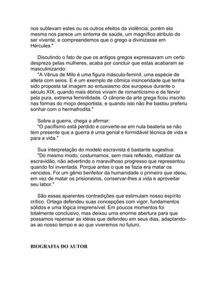 nos sublevam estes ou os outros efeitos da violência; porém ela
mesma nos parece um sintoma de saúde, um magnífico atributo do
ser vivente, e compreendemos que o grego a divinizasse em
Hércules."

    Discutindo o fato de que os antigos gregos expressavam um certo
desprezo pelas mulheres, acaba por concluir que estas acabaram se
masculinizando:
    "A Vênus de Milo é uma figura másculo-feminil, uma espécie de
atleta com seios. E é um exemplo de cômica insinceridade que tenha
sido proposta tal imagem ao entusiasmo dos europeus durante o
século XIX, quando mais ébrios viviam de romanticismo e de fervor
pela pura, extrema feminilidade. O cânone da arte grega ficou inscrito
nas formas do moço desportista, e quando isto não lhe bastou preferiu
sonhar com o hermafrodita."

   Sobre a guerra, chega a afirmar:
   "O pacifismo está perdido e converte-se em nula beateria se não
tem presente que a guerra é uma genial e formidável técnica de vida e
para a vida."

   Sua interpretação do modelo escravista é bastante sugestiva:
   "Do mesmo modo, costumamos, sem mais reflexão, maldizer da
escravidão, não advertindo o maravilhoso progresso que representou
quando foi inventada. Porque antes o que se fazia era matar os
vencidos. Foi um gênio benfeitor da humanidade o primeiro que ideou,
em vez de matar os prisioneiros, conservar-lhes a vida e aproveitar
seu labor."

    São essas aparentes contradições que estimulam nosso espírito
crítico. Ortega defendeu suas concepções com vigor, fundamentos
sólidos e uma lógica irreprensível. Em poucos momentos foi
totalmente conclusivo, mas deixou uma enorme abertura para que
possamos repensar as idéias que defendeu em seus dias, adaptando-
as ao nosso tempo e ao que viveremos no futuro.



BIOGRAFIA DO AUTOR
 