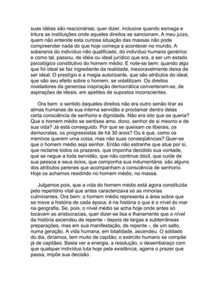 suas idéias são reacionárias; quer dizer, inclusive quando esmaga e
tritura as instituições onde aqueles direitos se sancionam. A meu juízo,
quem não entende esta curiosa situação das massas não pode
compreender nada do que hoje começa a acontecer no mundo. A
soberania do indivíduo não qualificado, do indivíduo humano genérico
e como tal, passou, de idéia ou ideal jurídico que era, a ser um estado
psicológico constitutivo do homem médio. E note-se bem: quando algo
que foi ideal se faz ingrediente da realidade, inexoravelmente deixa de
ser ideal. O prestígio e a magia autorizante, que são atributos do ideal,
que são seu efeito sobre o homem, se volatilizam. Os direitos
niveladores da generosa inspiração democrática converteram-se, de
aspirações de ideais, em apetites de supostos inconscientes.

   Ora bem: o sentido daqueles direitos não era outro senão tirar as
almas humanas de sua interna servidão e proclamar dentro delas
certa consciência de senhorio e dignidade. Não era isto que se queria?
Que o homem médio se sentisse amo, dono, senhor de si mesmo e de
sua vida? Já está conseguido. Por que se queixam os liberais, os
democratas, os progressistas de há 30 anos? Ou é que, como os
meninos querem uma coisa, mas não suas conseqüências? Quer-se
que o homem médio seja senhor. Então não estranhe que atue por si,
que reclame todos os prazeres, que imponha decidido sua vontade,
que se negue a toda servidão, que não continue dócil, que cuide de
sua pessoa e seus ócios, que componha sua indumentária: são alguns
dos atributos perenes que acompanham a consciência de senhorio.
Hoje os achamos residindo no homem médio, na massa.

    Julgamos pois, que a vida do homem médio está agora constituída
pelo repertório vital que antes caracterizava só as minorias
culminantes. Ora bem: o homem médio representa a área sobre que
se move a história de cada época; é na história o que é o nível do mar
na geografia. Se, pois, o nível médio se acha hoje onde antes só
tocavam as aristocracias, quer dizer-se lisa e lhanamente que o nível
da história ascendeu de repente - depois de largas e subterrâneas
preparações, mas em sua manifestação, de repente -, de um salto,
numa geração. A vida humana, em totalidade, ascendeu. O soldado
do dia, diríamos, tem muito de capitão; o exército humano se compõe
já de capitães. Basta ver a energia, a resolução, o desembaraço com
que qualquer indivíduo luta hoje pela existência, agarra o prazer que
passa, impõe sua decisão.
 