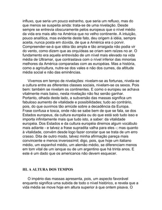 influxo, que seria um pouco estranho, que seria um refluxo, mas do
que menos se suspeita ainda: trata-se de uma nivelação. Desde
sempre se entrevia obscuramente pelos europeus que o nível médio
da vida era mais alto na América que no velho continente. A intuição,
pouco analítica, mas evidente deste fato, deu origem à idéia, sempre
aceita, nunca posta em dúvida, de que a América era o porvir.
Compreender-se-á que idéia tão ampla e tão arraigada não podia vir
do vento, como dizem que as orquídeas se criam sem raízes no ar. O
fundamento era aquela entrevisão de um nível mais elevado na vida
média de Ultramar, que contrastava com o nível inferior das minorias
melhores da América comparadas com as européias. Mas a história,
como a agricultura, nutre-se dos vales e não dos cumes, da altitude
média social e não das eminências.

    Vivemos em tempo de nivelações: nivelam-se as fortunas, nivela-se
a cultura entre as diferentes classes sociais, nivelam-se os sexos. Pois
bem: também se nivelam os continentes. E como o europeu se achava
vitalmente mais baixo, nesta nivelação não fez senão ganhar.
Portanto, olhada deste lado, a subversão das massas significa um
fabuloso aumento de vitalidade e possibilidades; tudo ao contrário,
pois, do que ouvimos tão amiúde sobre a decadência da Europa.
Frase confusa e tosca, onde não se sabe bem de que se fala, se dos
Estados europeus, da cultura européia ou do que está sob tudo isso e
importa infinitamente mais que tudo isto, a saber: da vitalidade
européia. Dos Estados e da cultura européia diremos algum vocábulo
mais adiante - e talvez a frase supradita valha para eles -; mas quanto
à vitalidade, convém desde logo fazer constar que se trata de um erro
crasso. Dita de outro modo, talvez minha afirmação pareça mais
convincente e menos inverossímil; digo, pois, que hoje um italiano
médio, um espanhol médio, um alemão médio, se diferenciam menos
em tom vital de um ianque ou de um argentino que há trinta anos. E
este é um dado que os americanos não devem esquecer.



III. A ALTURA DOS TEMPOS

   O império das massas apresenta, pois, um aspecto favorável
enquanto significa uma subida de todo o nível histórico, e revela que a
vida média se move hoje em altura superior à que ontem pisava. O
 