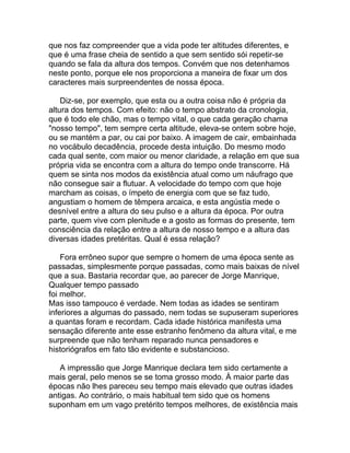 que nos faz compreender que a vida pode ter altitudes diferentes, e
que é uma frase cheia de sentido a que sem sentido sói repetir-se
quando se fala da altura dos tempos. Convém que nos detenhamos
neste ponto, porque ele nos proporciona a maneira de fixar um dos
caracteres mais surpreendentes de nossa época.

    Diz-se, por exemplo, que esta ou a outra coisa não é própria da
altura dos tempos. Com efeito: não o tempo abstrato da cronologia,
que é todo ele chão, mas o tempo vital, o que cada geração chama
"nosso tempo", tem sempre certa altitude, eleva-se ontem sobre hoje,
ou se mantém a par, ou cai por baixo. A imagem de cair, embainhada
no vocábulo decadência, procede desta intuição. Do mesmo modo
cada qual sente, com maior ou menor claridade, a relação em que sua
própria vida se encontra com a altura do tempo onde transcorre. Há
quem se sinta nos modos da existência atual como um náufrago que
não consegue sair a flutuar. A velocidade do tempo com que hoje
marcham as coisas, o ímpeto de energia com que se faz tudo,
angustiam o homem de têmpera arcaica, e esta angústia mede o
desnível entre a altura do seu pulso e a altura da época. Por outra
parte, quem vive com plenitude e a gosto as formas do presente, tem
consciência da relação entre a altura de nosso tempo e a altura das
diversas idades pretéritas. Qual é essa relação?

    Fora errôneo supor que sempre o homem de uma época sente as
passadas, simplesmente porque passadas, como mais baixas de nível
que a sua. Bastaria recordar que, ao parecer de Jorge Manrique,
Qualquer tempo passado
foi melhor.
Mas isso tampouco é verdade. Nem todas as idades se sentiram
inferiores a algumas do passado, nem todas se supuseram superiores
a quantas foram e recordam. Cada idade histórica manifesta uma
sensação diferente ante esse estranho fenômeno da altura vital, e me
surpreende que não tenham reparado nunca pensadores e
historiógrafos em fato tão evidente e substancioso.

   A impressão que Jorge Manrique declara tem sido certamente a
mais geral, pelo menos se se toma grosso modo. À maior parte das
épocas não lhes pareceu seu tempo mais elevado que outras idades
antigas. Ao contrário, o mais habitual tem sido que os homens
suponham em um vago pretérito tempos melhores, de existência mais
 