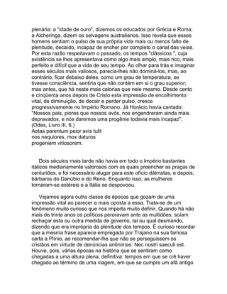 plenária: a "idade de ouro", dizemos os educados por Grécia e Roma;
a Alcheringa, dizem os selvagens australianos. Isso revela que esses
homens sentiam o pulso de sua própria vida mais ou menos falto de
plenitude, decaído, incapaz de encher por completo o canal das veias.
Por esta razão respeitavam o passado, os tempos "clássicos ", cuja
existência se lhes apresentava como algo mais amplo, mais rico, mais
perfeito e difícil que a vida de seu tempo. Ao olhar para trás e imaginar
esses séculos mais valiosos, parecia-lhes não dominá-los, mas, ao
contrário, ficar debaixo deles, como um grau de temperatura, se
tivesse consciência, sentiria que não contém em si o grau superior;
mas antes, que há neste mais calorias que nele mesmo. Desde cento
e cinqüenta anos depois de Cristo esta impressão de encolhimento
vital, de diminuição, de decair e perder pulso, cresce
progressivamente no Império Romano. Já Horácio havia cantado:
"Nossos pais, piores que nossos avós, nos engendraram ainda mais
depravados, e nós daremos uma progênie todavia mais incapaz".
(Odes, Livro III, 6.)
Aetas parentum peior avis tulit
nos nequiores, mox daturos
progeniem vitiosorem.


     Dois séculos mais tarde não havia em todo o Império bastantes
itálicos medianamente valorosos com os quais preencher as praças de
centuriões, e foi necessário alugar para este ofício dálmatas, e depois,
bárbaros do Danúbio e do Reno. Enquanto isso, as mulheres
tornaram-se estéreis e a Itália se despovoou.

    Vejamos agora outra classe de épocas que gozam de uma
impressão vital ao parecer a mais oposta a essa. Trata-se de um
fenômeno muito curioso que nos importa muito definir. Quando há não
mais de trinta anos os políticos peroravam ante as multidões, soíam
rechaçar esta ou outra medida de governo, tal ou qual desmando,
dizendo que era imprópria da plenitude dos tempos. É curioso recordar
que a mesma frase aparece empregada por Trajano na sua famosa
carta a Plínio, ao recomendar-lhe que não se perseguissem os
cristãos em virtude de denúncias anônimas: Nec nostri saeculi est.
Houve, pois, várias épocas na história que se sentiram como
chegadas a uma altura plena, definitiva: tempos em que se crê haver
chegado ao término de uma viagem, em que se cumpre um afã antigo
 