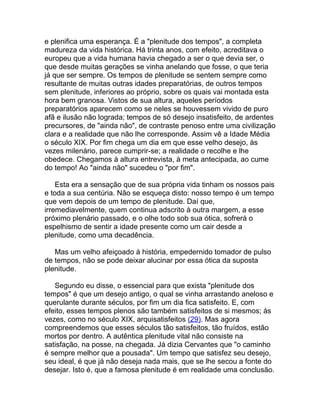 e plenifica uma esperança. É a "plenitude dos tempos", a completa
madureza da vida histórica. Há trinta anos, com efeito, acreditava o
europeu que a vida humana havia chegado a ser o que devia ser, o
que desde muitas gerações se vinha anelando que fosse, o que teria
já que ser sempre. Os tempos de plenitude se sentem sempre como
resultante de muitas outras idades preparatórias, de outros tempos
sem plenitude, inferiores ao próprio, sobre os quais vai montada esta
hora bem granosa. Vistos de sua altura, aqueles períodos
preparatórios aparecem como se neles se houvessem vivido de puro
afã e ilusão não lograda; tempos de só desejo insatisfeito, de ardentes
precursores, de "ainda não", de contraste penoso entre uma civilização
clara e a realidade que não lhe corresponde. Assim vê a Idade Média
o século XIX. Por fim chega um dia em que esse velho desejo, às
vezes milenário, parece cumprir-se; a realidade o recolhe e lhe
obedece. Chegamos à altura entrevista, à meta antecipada, ao cume
do tempo! Ao "ainda não" sucedeu o "por fim".

    Esta era a sensação que de sua própria vida tinham os nossos pais
e toda a sua centúria. Não se esqueça disto: nosso tempo é um tempo
que vem depois de um tempo de plenitude. Daí que,
irremediavelmente, quem continua adscrito à outra margem, a esse
próximo plenário passado, e o olhe todo sob sua ótica, sofrerá o
espelhismo de sentir a idade presente como um cair desde a
plenitude, como uma decadência.

   Mas um velho afeiçoado à história, empedernido tomador de pulso
de tempos, não se pode deixar alucinar por essa ótica da suposta
plenitude.

   Segundo eu disse, o essencial para que exista "plenitude dos
tempos" é que um desejo antigo, o qual se vinha arrastando aneloso e
querulante durante séculos, por fim um dia fica satisfeito. E, com
efeito, esses tempos plenos são também satisfeitos de si mesmos; às
vezes, como no século XIX, arquisatisfeitos (29). Mas agora
compreendemos que esses séculos tão satisfeitos, tão fruídos, estão
mortos por dentro. A autêntica plenitude vital não consiste na
satisfação, na posse, na chegada. Já dizia Cervantes que "o caminho
é sempre melhor que a pousada". Um tempo que satisfez seu desejo,
seu ideal, é que já não deseja nada mais, que se lhe secou a fonte do
desejar. Isto é, que a famosa plenitude é em realidade uma conclusão.
 