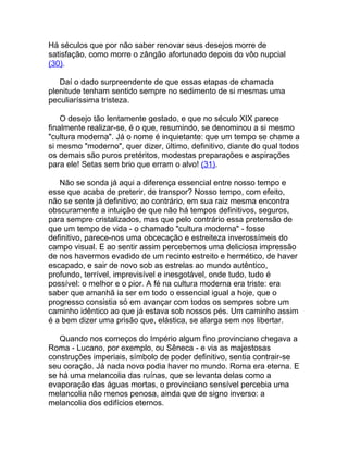 Há séculos que por não saber renovar seus desejos morre de
satisfação, como morre o zângão afortunado depois do vôo nupcial
(30).

   Daí o dado surpreendente de que essas etapas de chamada
plenitude tenham sentido sempre no sedimento de si mesmas uma
peculiaríssima tristeza.

    O desejo tão lentamente gestado, e que no século XIX parece
finalmente realizar-se, é o que, resumindo, se denominou a si mesmo
"cultura moderna". Já o nome é inquietante: que um tempo se chame a
si mesmo "moderno", quer dizer, último, definitivo, diante do qual todos
os demais são puros pretéritos, modestas preparações e aspirações
para ele! Setas sem brio que erram o alvo! (31).

   Não se sonda já aqui a diferença essencial entre nosso tempo e
esse que acaba de preterir, de transpor? Nosso tempo, com efeito,
não se sente já definitivo; ao contrário, em sua raiz mesma encontra
obscuramente a intuição de que não há tempos definitivos, seguros,
para sempre cristalizados, mas que pelo contrário essa pretensão de
que um tempo de vida - o chamado "cultura moderna" - fosse
definitivo, parece-nos uma obcecação e estreiteza inverossímeis do
campo visual. E ao sentir assim percebemos uma deliciosa impressão
de nos havermos evadido de um recinto estreito e hermético, de haver
escapado, e sair de novo sob as estrelas ao mundo autêntico,
profundo, terrível, imprevisível e inesgotável, onde tudo, tudo é
possível: o melhor e o pior. A fé na cultura moderna era triste: era
saber que amanhã ia ser em todo o essencial igual a hoje, que o
progresso consistia só em avançar com todos os sempres sobre um
caminho idêntico ao que já estava sob nossos pés. Um caminho assim
é a bem dizer uma prisão que, elástica, se alarga sem nos libertar.

   Quando nos começos do Império algum fino provinciano chegava a
Roma - Lucano, por exemplo, ou Sêneca - e via as majestosas
construções imperiais, símbolo de poder definitivo, sentia contrair-se
seu coração. Já nada novo podia haver no mundo. Roma era eterna. E
se há uma melancolia das ruínas, que se levanta delas como a
evaporação das águas mortas, o provinciano sensível percebia uma
melancolia não menos penosa, ainda que de signo inverso: a
melancolia dos edifícios eternos.
 