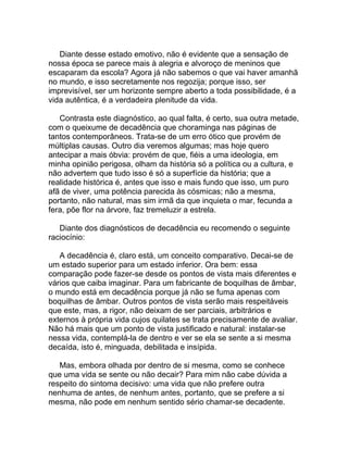 Diante desse estado emotivo, não é evidente que a sensação de
nossa época se parece mais à alegria e alvoroço de meninos que
escaparam da escola? Agora já não sabemos o que vai haver amanhã
no mundo, e isso secretamente nos regozija; porque isso, ser
imprevisível, ser um horizonte sempre aberto a toda possibilidade, é a
vida autêntica, é a verdadeira plenitude da vida.

   Contrasta este diagnóstico, ao qual falta, é certo, sua outra metade,
com o queixume de decadência que choraminga nas páginas de
tantos contemporâneos. Trata-se de um erro ótico que provém de
múltiplas causas. Outro dia veremos algumas; mas hoje quero
antecipar a mais óbvia: provém de que, fiéis a uma ideologia, em
minha opinião perigosa, olham da história só a política ou a cultura, e
não advertem que tudo isso é só a superfície da história; que a
realidade histórica é, antes que isso e mais fundo que isso, um puro
afã de viver, uma potência parecida às cósmicas; não a mesma,
portanto, não natural, mas sim irmã da que inquieta o mar, fecunda a
fera, põe flor na árvore, faz tremeluzir a estrela.

   Diante dos diagnósticos de decadência eu recomendo o seguinte
raciocínio:

   A decadência é, claro está, um conceito comparativo. Decai-se de
um estado superior para um estado inferior. Ora bem: essa
comparação pode fazer-se desde os pontos de vista mais diferentes e
vários que caiba imaginar. Para um fabricante de boquilhas de âmbar,
o mundo está em decadência porque já não se fuma apenas com
boquilhas de âmbar. Outros pontos de vista serão mais respeitáveis
que este, mas, a rigor, não deixam de ser parciais, arbitrários e
externos à própria vida cujos quilates se trata precisamente de avaliar.
Não há mais que um ponto de vista justificado e natural: instalar-se
nessa vida, contemplá-la de dentro e ver se ela se sente a si mesma
decaída, isto é, minguada, debilitada e insípida.

   Mas, embora olhada por dentro de si mesma, como se conhece
que uma vida se sente ou não decair? Para mim não cabe dúvida a
respeito do sintoma decisivo: uma vida que não prefere outra
nenhuma de antes, de nenhum antes, portanto, que se prefere a si
mesma, não pode em nenhum sentido sério chamar-se decadente.
 