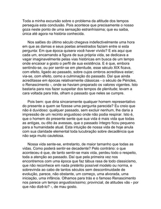 Toda a minha excursão sobre o problema da altitude dos tempos
perseguia esta conclusão. Pois acontece que precisamente o nosso
goza neste ponto de uma sensação estranhíssima; que eu saiba,
única até agora na história conhecida.

   Nos salões do último século chegava indefectivelmente uma hora
em que as damas e seus poetas amestrados faziam entre si esta
pergunta: Em que época quisera você haver vivido? E eis aqui que
cada um, encarnando a figura de sua própria vida, se dedicava a
vagar imaginavelmente pelas vias históricas em busca de um tempo
onde encaixar a gosto o perfil de sua existência. E é que, embora
sentindo-se, ou por sentir-se em plenitude, esse século XIX ficava,
com efeito, ligado ao passado, sobre cujos ombros acreditava estar;
via-se, com efeito, como a culminação do passado. Daí que ainda
acreditasse em épocas relativamente clássicas - o século de Péricles,
o Renascimento -, onde se haviam preparado os valores vigentes. Isto
bastaria para nos fazer suspeitar dos tempos de plenitude; levam a
cara voltada para trás, olham o passado que neles se cumpre.

   Pois bem: que diria sinceramente qualquer homem representativo
do presente a quem se fizesse uma pergunta parecida? Eu creio que
não é duvidoso: qualquer passado, sem excluir nenhum, lhe daria a
impressão de um recinto angustioso onde não podia respirar. Isto é,
que o homem do presente sente que sua vida é mais vida que todas
as antigas, ou dito às avessas, que o passado íntegro ficou pequeno
para a humanidade atual. Esta intuição de nossa vida de hoje anula
com sua claridade elemental toda lucubração sobre decadência que
não seja muito cautelosa.

    Nossa vida sente-se, entretanto, de maior tamanho que todas as
vidas. Como poderá sentir-se decadente? Pelo contrário: o que
aconteceu é que, de tanto sentir-se mais vida, perdeu todo o respeito,
toda a atenção ao passado. Daí que pela primeira vez nos
encontremos com uma época que faz tábua rasa de todo classicismo,
que não reconhece em nada pretérito possível modelo ou norma, e
sobrevinda ao cabo de tantos séculos sem descontinuidade de
evolução, parece, não obstante, um começo, uma alvorada, uma
iniciação, uma infância. Olhamos para trás e o famoso Renascimento
nos parece um tempo angustiosíssimo; provincial, de atitudes vãs - por
que não dizê-lo? -, de mau gosto.
 