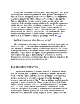 Eu resumia, há tempos, tal situação na forma seguinte: "Esta grave
dissociação de pretérito e presente é o fato geral de nossa época e
nela vai incluída a suspeita, mais ou menos confusa, que engendra a
inquietude peculiar da vida nestes anos. Sentimos que de repente
ficamos sós sobre a terra os homens atuais, que os mortos não
morreram de brincadeira, mas completamente; que já não nos podem
ajudar. O resto do espírito tradicional evaporou-se. Os modelos, as
normas, as pautas não nos servem. Temos de resolver nossos
problemas sem colaboração ativa do passado, em pleno atualismo -
sejam de arte, de ciência ou de política -. O europeu está só, sem
mortos viventes perto de si; como Pedro Schlehmil, perdeu sua
sombra. E o que acontece sempre que chega o meio-dia (32)

   Qual é, em resumo, a altura de nosso tempo?

   Não é plenitude dos tempos, e entretanto, sente-se sobre todos os
tempos sidos e por cima de todas as conhecidas plenitudes. Não é
fácil formular a impressão que de si mesma tem nossa época: crê ser
mais que as demais, e ao mesmo tempo sente-se como um começo,
sem estar segura de não ser agonia. Que expressão escolheremos?
Talvez esta: mais que os demais tempos e inferior a si mesma.
Fortíssima e ao mesmo tempo insegura de seu destino. Orgulhosa de
suas forças e ao mesmo tempo temendo-as.



IV. O CRESCIMENTO DA VIDA

   O império das massas e o ascenso de nível, a altitude do tempo
que ele anuncia, não são por sua vez mais que sintoma de um fato
mais completo e geral. Este fato é quase grotesco e incrível em sua
simples evidência. É, simplesmente, que o mundo, de repente,
cresceu, e com ele e nele, a vida. A vida mundializou-se efetivamente;
quero dizer que o conteúdo da vida no homem de tipo médio é hoje
todo o planeta; que cada indivíduo vive habitualmente todo o mundo.
Há pouco mais de um ano, os sevilhanos acompanhavam, hora a
hora, em seus jornais populares, o que estava acontecendo com uns
homens junto ao Pólo; quero dizer, que sobre o fundo ardente da
campina bética passavam blocos de gelo à deriva. Cada pedaço de
 