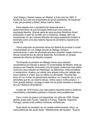 José Ortega y Gasset nasceu em Madrid, a 9 de maio de 1883. A
família de sua mãe era proprietária do jornal madrilenho "El Imparcial"
e seu pai jornalista e diretor desse mesmo diário.

   Essa relação com o jornalismo foi essencial para o
desenvolvimento de sua formação intelectual e seu estilo de
expressão literária. Grande parte de seus escritos filosóficos foram
produzidos a partir do contato com a imprensa. Ortega, além de
considerado um dos maiores filósofos da língua espanhola também é
lembrado como uma das maiores figuras do jornalismo espanhol do
século XX.

   Tendo adquirido as primeiras letras em Madrid foi enviado a cursar
o bacharelado em um colégio jesuíta de Málaga. Embora
reconhecendo o valor da educação jesuítica recebida, reagiu contra os
tênues fundamentos da ciência adquirida, formulando um projeto
pessoal de reforma da filosofia européia.

   Terminando os estudos em Málaga iniciou seus estudos
universitários em Deusto e depois na Universidade de Madrid, onde se
doutorou em Filosofia. Buscando uma formação intelectual mais sólida
continuou seus estudos em Marburgo, na Alemanha, onde prevalecia
o neokantismo. Acabou por adotar uma atitude crítica em relação aos
seus mestres e a Kant, que se refletiu na afirmação: "Durante dez
anos vivi no mundo do pensamento kantiano: eu o respirei com a uma
atmosfera que foi, ao mesmo tempo, minha casa e minha prisão (...)
Com grande esforço, consegui evadir-me da prisão kantiana e escapei
de sua influência atmosférica."

   A partir de 1910 iniciou uma vida pública repartida entre a docência
universitária e atividades políticas e culturais extra acadêmicas.

   Com o início da guerra civil espanhola, em julho de 1936, Ortega
decidiu andar pelo mundo, viajando à França, Holanda, Argentina,
Portugal, países onde proferiu inúmeras conferências.

  Suas obras se revestem de um caráter extremamente crítico, as
mais polêmicas das quais foram: "Meditaciones del Quijote", "Que és
 