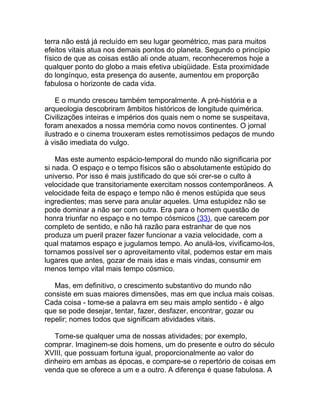 terra não está já recluído em seu lugar geométrico, mas para muitos
efeitos vitais atua nos demais pontos do planeta. Segundo o princípio
físico de que as coisas estão ali onde atuam, reconheceremos hoje a
qualquer ponto do globo a mais efetiva ubiqüidade. Esta proximidade
do longínquo, esta presença do ausente, aumentou em proporção
fabulosa o horizonte de cada vida.

    E o mundo cresceu também temporalmente. A pré-história e a
arqueologia descobriram âmbitos históricos de longitude quimérica.
Civilizações inteiras e impérios dos quais nem o nome se suspeitava,
foram anexados a nossa memória como novos continentes. O jornal
ilustrado e o cinema trouxeram estes remotíssimos pedaços de mundo
à visão imediata do vulgo.

    Mas este aumento espácio-temporal do mundo não significaria por
si nada. O espaço e o tempo físicos são o absolutamente estúpido do
universo. Por isso é mais justificado do que sói crer-se o culto à
velocidade que transitoriamente exercitam nossos contemporâneos. A
velocidade feita de espaço e tempo não é menos estúpida que seus
ingredientes; mas serve para anular aqueles. Uma estupidez não se
pode dominar a não ser com outra. Era para o homem questão de
honra triunfar no espaço e no tempo cósmicos (33), que carecem por
completo de sentido, e não há razão para estranhar de que nos
produza um pueril prazer fazer funcionar a vazia velocidade, com a
qual matamos espaço e jugulamos tempo. Ao anulá-los, vivificamo-los,
tornamos possível ser o aproveitamento vital, podemos estar em mais
lugares que antes, gozar de mais idas e mais vindas, consumir em
menos tempo vital mais tempo cósmico.

   Mas, em definitivo, o crescimento substantivo do mundo não
consiste em suas maiores dimensões, mas em que inclua mais coisas.
Cada coisa - tome-se a palavra em seu mais amplo sentido - é algo
que se pode desejar, tentar, fazer, desfazer, encontrar, gozar ou
repelir; nomes todos que significam atividades vitais.

   Tome-se qualquer uma de nossas atividades; por exemplo,
comprar. Imaginem-se dois homens, um do presente e outro do século
XVIII, que possuam fortuna igual, proporcionalmente ao valor do
dinheiro em ambas as épocas, e compare-se o repertório de coisas em
venda que se oferece a um e a outro. A diferença é quase fabulosa. A
 