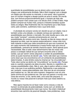 quantidade de possibilidades que se abrem ante o comprador atual
chega a ser praticamente ilimitada. Não é fácil imaginar com o desejo
um objeto que não exista no mercado, e vice-versa: não é possível
que um homem imagine e deseje quanto se acha à venda. Dir-me-ão
que, com fortuna proporcionalmente igual, o homem de hoje não
poderá comprar mais coisas que o do século XVIII. O fato é falso. Hoje
podem comprar-se muitas mais, porque a indústria barateou quase
todos os artigos. Mas finalmente não me importaria que o fato fosse
certo; pelo contrário, sublinharia mais o que tento dizer.

   A atividade de comprar conclui em decidir-se por um objeto; mas é
também antes uma eleição, e a eleição começa por perceber as
possibilidades que oferece o mercado. De onde resulta que a vida, em
seu modo "comprar", consiste primeiramente em viver as
possibilidades de compra como tais. Quando se fala de nossa vida sói
esquecer-se disto, que me parece essencialíssimo: nossa vida é em
todo instante e antes que nada consciência do que nos é possível. Se
em cada momento não tivéssemos à nossa frente mais que uma só
possibilidade, careceria de sentido chamá-la assim. Seria apenas pura
necessidade. Mas ai está: esse estranhíssimo fato de nossa vida
possui a condição radical de que sempre encontra ante si várias
saídas, que por serem várias adquirem o caráter de possibilidades
entre as quais havemos de decidir (34). Tanto vale dizer que vivemos
como dizer que nos encontramos em um ambiente de possibilidades
determinadas. A este âmbito costuma chamar-se "as circunstâncias".
Toda vida é achar-se dentro da "circunstância" ou mundo (35). Porque
este é o sentido originário da idéia (mundo). Mundo é o repertório de
nossas possibilidades vitais. Não é, pois, algo à parte e alheio a nossa
vida, mas que é sua autêntica periferia. Representa o que podemos
ser; portanto, nossa potencialidade vital. Esta tem de se concretizar
para realizar-se, ou, dito de outra maneira, chegamos a ser só uma
parte mínima do que podemos ser. Daí que nos parece o mundo uma
coisa tão enorme, e nós, dentro dele, uma coisa tão pequena. O
mundo ou nossa vida possível é sempre mais que nosso destino ou
vida efetiva.

   Mas agora importa-me só fazer notar como cresceu a vida do
homem na dimensão de potencialidade. Conta com um âmbito de
possibilidade fabulosamente maior que nunca. Na ordem intelectual
encontra mais caminho de possível ideação, mais problemas, mais
 