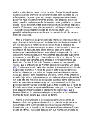 dados, mais ciências, mais pontos de vista. Enquanto os ofícios ou
carreiras na vida primitiva se numeram quase com os dedos de u'a
mão - pastor, caçador, guerreiro, mago -, o programa de misteres
possíveis hoje é superlativamente grande. Nos prazeres acontece
coisa parecida, se bem - e o fenômeno tem mais gravidade do que se
supõe - não é seu elenco tão exuberante como nos demais aspectos
da vida. Entretanto, para o homem de vida média que habita as urbes
- e as urbes são a representação da existência atual -, as
possibilidades de gozar aumentaram, no que vai de século, de uma
maneira fantástica.

   Mas o crescimento da potencialidade vital não se reduz ao dito até
aqui. Aumentou também em um sentido mais imediato e misterioso. É
um fato constante e notório que no esforço físico e esportivo se
cumpram hoje performances que superam enormemente quantas se
conhecem do passado. Não basta admirar cada uma delas e
reconhecer o record que batem, mas advertir a impressão de que o
organismo humano possui em nosso tempo capacidades superiores
às que nunca teve. Porque coisa similar acontece na ciência. Em um
par de lustros tão somente, esta ampliou e inverossimilmente seu
horizonte cósmico. A física de Einstein move-se em espaços tão
vastos, que a antiga física de Newton ocupa neles apenas um sótão
(36) E este crescimento extensivo se deve a um crescimento intensivo
na precisão científica. A física de Einstein está feita atendendo às
mínimas diferenças que antes se desprezavam e não entravam em
conta por parecer sem importância. O átomo, enfim, limite ontem do
mundo, hoje inchou até se converter em todo um sistema planetário. E
em tudo isto não me refiro ao que possa significar como perfeição da
cultura - isso não me interessa agora -, mas ao crescimento das
potências subjetivas que tudo isso supõe. Não ressalto que a física de
Einstein seja mais exata que a de Newton, mas que o homem Einstein
seja capaz de maior exatidão e liberdade de espírito (37) que o
homem Newton; do mesmo modo que o campeão de boxe dá hoje
murros de maior calibre que jamais se deram.

    Como o cinematógrafo e a ilustração põem ante os olhos do
homem médio os lugares mais remotos do planeta, os jornais e as
conversações lhe fazem chegar a notícia destas performances
intelectuais que os aparelhos técnicos recém-inventados confirmam
desde as vitrinas. Tudo isso decanta em sua mente a impressão de
 