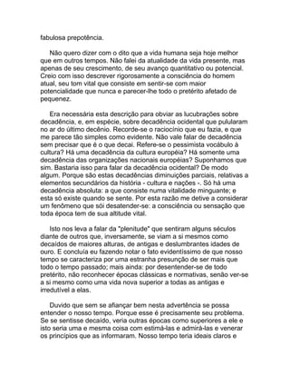 fabulosa prepotência.

   Não quero dizer com o dito que a vida humana seja hoje melhor
que em outros tempos. Não falei da atualidade da vida presente, mas
apenas de seu crescimento, de seu avanço quantitativo ou potencial.
Creio com isso descrever rigorosamente a consciência do homem
atual, seu tom vital que consiste em sentir-se com maior
potencialidade que nunca e parecer-lhe todo o pretérito afetado de
pequenez.

   Era necessária esta descrição para obviar as lucubrações sobre
decadência, e, em espécie, sobre decadência ocidental que pulularam
no ar do último decênio. Recorde-se o raciocínio que eu fazia, e que
me parece tão simples como evidente. Não vale falar de decadência
sem precisar que é o que decai. Refere-se o pessimista vocábulo à
cultura? Há uma decadência da cultura européia? Há somente uma
decadência das organizações nacionais européias? Suponhamos que
sim. Bastaria isso para falar da decadência ocidental? De modo
algum. Porque são estas decadências diminuições parciais, relativas a
elementos secundários da história - cultura e nações -. Só há uma
decadência absoluta: a que consiste numa vitalidade minguante; e
esta só existe quando se sente. Por esta razão me detive a considerar
um fenômeno que sói desatender-se: a consciência ou sensação que
toda época tem de sua altitude vital.

    Isto nos leva a falar da "plenitude" que sentiram alguns séculos
diante de outros que, inversamente, se viam a si mesmos como
decaídos de maiores alturas, de antigas e deslumbrantes idades de
ouro. E concluía eu fazendo notar o fato evidentíssimo de que nosso
tempo se caracteriza por uma estranha presunção de ser mais que
todo o tempo passado; mais ainda: por desentender-se de todo
pretérito, não reconhecer épocas clássicas e normativas, senão ver-se
a si mesmo como uma vida nova superior a todas as antigas e
irredutível a elas.

    Duvido que sem se afiançar bem nesta advertência se possa
entender o nosso tempo. Porque esse é precisamente seu problema.
Se se sentisse decaído, veria outras épocas como superiores a ele e
isto seria uma e mesma coisa com estimá-las e admirá-las e venerar
os princípios que as informaram. Nosso tempo teria ideais claros e
 