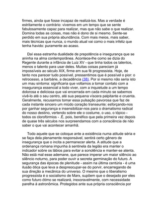 firmes, ainda que fosse incapaz de realizá-los. Mas a verdade é
estritamente o contrário: vivemos em um tempo que se sente
fabulosamente capaz para realizar, mas que não sabe o que realizar.
Domina todas as coisas, mas não é dono de si mesmo. Sente-se
perdido em sua própria abundância. Com mais meios, mais saber,
mais técnicas que nunca, o mundo atual vai como o mais infeliz que
tenha havido: puramente ao acaso.

    Daí essa estranha dualidade de prepotência e insegurança que se
aninha na alma contemporânea. Acontece-lhe como se dizia do
Regente durante a infância de Luiz XV - que tinha todos os talentos,
menos o talento para usar deles. Muitas coisas pareciam já
impossíveis ao século XIX, firme em sua fé progressista. Hoje, de
tanto nos parecer tudo possível, pressentimos que é possível o pior: o
retrocesso, a barbárie, a decadência (38). Por si mesmo não seria isto
um mau sintoma: significaria que voltamos a tomar contato com a
insegurança essencial a todo viver, com a inquietude a um tempo
dolorosa e deliciosa que vai encerrada em cada minuto se sabemos
vivê-lo até o seu centro, até sua pequena víscera palpitante e cruenta.
Geralmente, recusamos tomar essa pulsação pavorosa que faz de
cada instante sincero um miúdo coração transeunte; esforçando-nos
por ganhar segurança e insensibilizar-nos para o dramatismo radical
do nosso destino, vertendo sobre ele o costume, o uso, o tópico -
todos os clorofórmios - .É, pois, benéfico que pela primeira vez depois
de quase três séculos nos surpreendamos com a consciência de não
saber o que vai acontecer amanhã.

    Todo aquele que se coloque ante a existência numa atitude séria e
se faça dela plenamente responsável, sentirá certo gênero de
insegurança que o incita a permanecer alerta. A atitude que a
ordenança romana impunha à sentinela da legião era manter o
indicador sobre os lábios para evitar a sonolência e manter-se atenta.
Não está mal esse ademane, que parece imperar um maior silêncio ao
silêncio noturno, para poder ouvir a secreta germinação do futuro. A
segurança das épocas de plenitude - assim na última centúria - é uma
ilusão ótica que leva a despreocupar-se do porvir, encarregando de
sua direção a mecânica do universo. O mesmo que o liberalismo
progressista é o socialismo de Marx, supõem que o desejado por eles
como futuro ótimo se realizará, inexoravelmente, com necessidade
parelha à astronômica. Protegidos ante sua própria consciência por
 