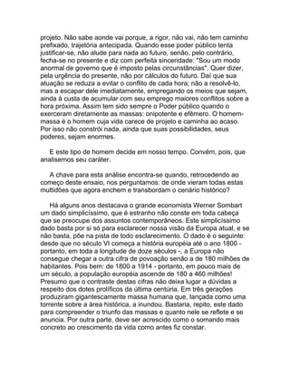 projeto. Não sabe aonde vai porque, a rigor, não vai, não tem caminho
prefixado, trajetória antecipada. Quando esse poder público tenta
justificar-se, não alude para nada ao futuro, senão, pelo contrário,
fecha-se no presente e diz com perfeita sinceridade: "Sou um modo
anormal de governo que é imposto pelas circunstâncias". Quer dizer,
pela urgência do presente, não por cálculos do futuro. Daí que sua
atuação se reduza a evitar o conflito de cada hora; não a resolvê-lo,
mas a escapar dele imediatamente, empregando os meios que sejam,
ainda à custa de acumular com seu emprego maiores conflitos sobre a
hora próxima. Assim tem sido sempre o Poder público quando o
exerceram diretamente as massas: onipotente e efêmero. O homem-
massa é o homem cuja vida carece de projeto e caminha ao acaso.
Por isso não constrói nada, ainda que suas possibilidades, seus
poderes, sejam enormes.

   E este tipo de homem decide em nosso tempo. Convém, pois, que
analisemos seu caráter.

  A chave para esta análise encontra-se quando, retrocedendo ao
começo deste ensaio, nos perguntamos: de onde vieram todas estas
multidões que agora enchem e transbordam o cenário histórico?

    Há alguns anos destacava o grande economista Werner Sombart
um dado simplicíssimo, que é estranho não conste em toda cabeça
que se preocupe dos assuntos contemporâneos. Este simplicíssimo
dado basta por si só para esclarecer nossa visão da Europa atual, e se
não basta, põe na pista de todo esclarecimento. O dado é o seguinte:
desde que no século VI começa a história européia até o ano 1800 -
portanto, em toda a longitude de doze séculos -, a Europa não
consegue chegar a outra cifra de povoação senão a de 180 milhões de
habitantes. Pois bem: de 1800 a 1914 - portanto, em pouco mais de
um século, a população européia ascende de 180 a 460 milhões!
Presumo que o contraste destas cifras não deixa lugar a dúvidas a
respeito dos dotes prolíficos da última centúria. Em três gerações
produziram gigantescamente massa humana que, lançada como uma
torrente sobre a área histórica, a inundou. Bastaria, repito, este dado
para compreender o triunfo das massas e quanto nele se reflete e se
anuncia. Por outra parte, deve ser acrescido como o somando mais
concreto ao crescimento da vida como antes fiz constar.
 