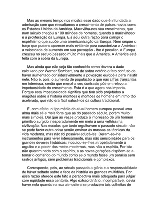 Mas ao mesmo tempo nos mostra esse dado que é infundada a
admiração com que ressaltamos o crescimento de países novos como
os Estados Unidos da América. Maravilha-nos seu crescimento, que
num século chegou a 100 milhões de homens, quando o maravilhoso
é a proliferação da Europa. Eis aqui outra razão para corrigir o
espelhismo que supõe uma americanização da Europa. Nem sequer o
traço que pudera aparecer mais evidente para caracterizar a América -
a velocidade de aumento em sua povoação - lhe é peculiar. A Europa
cresceu no século passado muito mais que a América. A América está
feita com a sobra da Europa.

   Mas ainda que não seja tão conhecido como devera o dado
calculado por Werner Sombart, era de sobra notório o fato confuso de
haver aumentado consideravelmente a povoação européia para insistir
nele. Não é, pois, o aumento de população o que nas cifras transcritas
me interessa, senão que mercê a seu contraste põe em relevo a
impetuosidade do crescimento. Esta é a que agora nos importa.
Porque esta impetuosidade significa que têm sido projetados a
magotes sobre a história montões e montões de homens em ritmo tão
acelerado, que não era fácil saturá-los da cultura tradicional.

    E, com efeito, o tipo médio do atual homem europeu possui uma
alma mais sã e mais forte que as do passado século, porém muito
mais simples. Daí que às vezes produza a impressão de um homem
primitivo surgido inesperadamente em meio a uma velhíssima
civilização. Nas escolas que tanto orgulhavam o passado século, não
se pode fazer outra coisa senão ensinar às massas as técnicas da
vida moderna, mas não foi possível educá-las. Deram-se-lhe
instrumentos para viver intensamente, mas não sensibilidade para os
grandes deveres históricos; inoculou-se-lhes atropeladamente o
orgulho e o poder dos meios modernos, mas não o espírito. Por isto
não querem nada com o espírito, e as novas gerações dispõem-se a
tomar o comando do mundo como se o mundo fosse um paraíso sem
rastros antigos, sem problemas tradicionais e complexos.

   Corresponde, pois, ao século passado a glória e a responsabilidade
de haver soltado sobre a face da história as grandes multidões. Por
essa razão oferece este fato a perspectiva mais adequada para julgar
com eqüidade essa centúria. Algo extraordinário, incomparável, devia
haver nela quando na sua atmosfera se produzem tais colheitas de
 