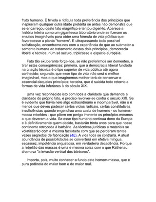 fruto humano. É frívola e ridícula toda preferência dos princípios que
inspiraram qualquer outra idade pretérita se antes não demonstra que
se encarregou deste fato magnífico e tentou digeri-lo. Aparece a
história inteira como um gigantesco laboratório onde se fizeram os
ensaios imagináveis para obter uma fórmula de vida pública que
favorecesse a planta "homem". E ultrapassando toda possível
sofisticação, encontramo-nos com a experiência de que ao submeter a
semente humana ao tratamento destes dois princípios, democracia
liberal e técnica, num só século, triplicasse a espécie européia.

    Fato tão exuberante força-nos, se não preferirmos ser dementes, a
tirar estas conseqüências: primeira, que a democracia liberal fundada
na criação técnica é o tipo superior de vida pública até agora
conhecido; segunda, que esse tipo de vida não será o melhor
imaginável, mas o que imaginemos melhor terá de conservar o
essencial daqueles princípios; terceira, que é suicida todo retorno a
formas de vida inferiores à do século XIX.

   Uma vez reconhecido isto com toda a claridade que demanda a
claridade do próprio fato, é preciso revolver-se contra o século XIX. Se
é evidente que havia nele algo extraordinário e incomparável, não o é
menos que deveu padecer certos vícios radicais, certas constitutivas
insuficiências quando engendrou uma casta de homens - os homens-
massa rebeldes - que põem em perigo iminente os princípios mesmos
a que deveram a vida. Se esse tipo humano continua dono da Europa
e é definitivamente quem decide, bastarão trinta anos para que nosso
continente retroceda à barbárie. As técnicas jurídicas e materiais se
volatilizarão com a mesma facilidade com que se perderam tantas
vezes segredos de fabricação (40). A vida toda se contrairá. A atual
abundância de possibilidades se converterá em efetiva míngua,
escassez, impotência angustiosa, em verdadeira decadência. Porque
a rebelião das massas é uma e mesma coisa com o que Rathenau
chamava "a invasão vertical dos bárbaros".

   Importa, pois, muito conhecer a fundo este homem-massa, que é
pura potência do maior bem e do maior mal.
 