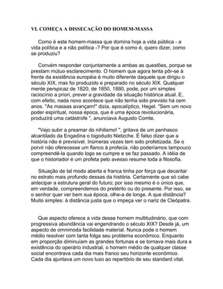 VI. COMEÇA A DISSECAÇÃO DO HOMEM-MASSA

   Como é este homem-massa que domina hoje a vida pública - a
vida política e a não política -? Por que é como é, quero dizer, como
se produziu?

   Convém responder conjuntamente a ambas as questões, porque se
prestam mútuo esclarecimento. O homem que agora tenta pôr-se à
frente da existência européia é muito diferente daquele que dirigiu o
século XIX, mas foi produzido e preparado no século XIX. Qualquer
mente perspicaz de 1820, de 1850, 1880, pode, por um simples
raciocínio a priori, prever a gravidade da situação histórica atual. E,
com efeito, nada novo acontece que não tenha sido previsto há cem
anos. "As massas avançam!" dizia, apocalíptico, Hegel. "Sem um novo
poder espiritual, nossa época, que é uma época revolucionária,
produzirá uma catástrofe ", anunciava Augusto Comte.

   "Vejo subir a preamar do nihilismo! ", gritava de um penhasco
alcantilado da Engadina o bigodudo Nietzche. É falso dizer que a
história não é previsível. Inúmeras vezes tem sido profetizada. Se o
porvir não oferecesse um flanco à profecia, não poderíamos tampouco
compreendê-la quando logo se cumpre e se faz passado. A idéia de
que o historiador é um profeta pelo avesso resume toda a filosofia.

   Situação de tal modo aberta e franca tinha por força que decantar
no estrato mais profundo dessas da história. Certamente que só cabe
antecipar a estrutura geral do futuro; por isso mesmo é o único que,
em verdade, compreendemos do pretérito ou do presente. Por isso, se
o senhor quer ver bem sua época, olhe-a de longe. A que distância?
Muito simples: à distância justa que o impeça ver o nariz de Cleópatra.


   Que aspecto oferece a vida desse homem multitudinário, que com
progressiva abundância vai engendrando o século XIX? Desde já, um
aspecto de omnimoda facilidade material. Nunca pode o homem
médio resolver com tanta folga seu problema econômico. Enquanto
em proporção diminuíam as grandes fortunas e se tornava mais dura a
existência do operário industrial, o homem médio de qualquer classe
social encontrava cada dia mais franco seu horizonte econômico.
Cada dia ajuntava um novo luxo ao repertório de seu standard vital.
 