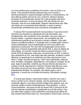 um novo cenário para a existência do homem, novo no físico e no
social. Três princípios fizeram possível esse novo mundo: a
democracia liberal, a experimentação científica e o industrialismo. Os
dois últimos podem resumir-se num: a técnica. Nenhum desses
princípios foi inventado pelo século XIX, mas procedem das duas
centúrias anteriores. A honra do século XIX não estriba em sua
invenção, mas em sua implantação. Ninguém desconhece isso. Mas
não basta com o reconhecimento abstrato, e assim é preciso
compreender perfeitamente suas inexoráveis conseqüências.

    O século XIX foi essencialmente revolucionário. O que teve de tal
não deve ser buscado no espetáculo de suas barricadas, que,
simplesmente, não constituem uma revolução, mas que colocou o
homem médio - a grande massa social - em condições de vida
radicalmente opostas às que sempre a haviam rodeado. Virou pelo
avesso a existência pública. A revolução não é a sublevação contra a
ordem preexistente, mas a implantação de uma nova ordem que
tergiversa a tradicional. Por isso não há exageração nenhuma em
dizer que o homem engendrado pelo século XIX, é, para os efeitos da
vida pública, um homem à parte de todos os demais homens. O do
século XVIII se diferencia, está claro, do dominante no XVII, e este do
que caracteriza ao XVI, mas todos eles são parentes, similares e ainda
idênticos no essencial se se confronta com eles este homem novo.
Para o "vulgo" de todas as épocas, "vida" havia significado, antes de
tudo, limitação, obrigação, dependência; numa palavra, pressão. Se se
quer, diga-se opressão, contanto que não se entenda por esta só a
jurídica e social, esquecendo a cósmica. Porque esta última é a que
não faltou nunca até cem anos científica - física e administrativa -,
praticamente ilimitada. Ao contrário, até mesmo para o rico e
poderoso, o mundo era um âmbito de pobreza, dificuldade e perigo
(41)

    O mundo que desde o nascimento rodeia o homem novo não o
move a limitar-se em nenhum sentido, não lhe apresenta veto nem
contenção alguma, mas pelo contrário fustiga seus apetites, que, em
princípio, podem crescer indefinidamente. Pois acontece - e isto é
muito importante - que esse mundo do século XIX e começos do XX
não tem apenas as perfeições e amplitudes que de fato possui, mas
que além disso sugere a seus habitantes uma segurança radical em
que amanhã será ainda mais rico, mas perfeito e mais amplo, como se
 