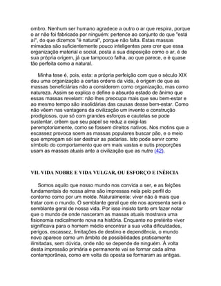 ombro. Nenhum ser humano agradece a outro o ar que respira, porque
o ar não foi fabricado por ninguém: pertence ao conjunto do que "está
aí", do que dizemos "é natural", porque não falta. Estas massas
mimadas são suficientemente pouco inteligentes para crer que essa
organização material e social, posta a sua disposição como o ar, é de
sua própria origem, já que tampouco falha, ao que parece, e é quase
tão perfeita como a natural.

   Minha tese é, pois, esta: a própria perfeição com que o século XIX
deu uma organização a certas ordens da vida, é origem de que as
massas beneficiárias não a considerem como organização, mas como
natureza. Assim se explica e define o absurdo estado de ânimo que
essas massas revelam: não lhes preocupa mais que seu bem-estar e
ao mesmo tempo são insolidárias das causas desse bem-estar. Como
não vêem nas vantagens da civilização um invento e construção
prodigiosos, que só com grandes esforços e cautelas se pode
sustentar, crêem que seu papel se reduz a exigi-las
peremptoriamente, como se fossem direitos nativos. Nos motins que a
escassez provoca soem as massas populares buscar pão, e o meio
que empregam sói ser destruir as padarias. Isto pode servir como
símbolo do comportamento que em mais vastas e sutis proporções
usam as massas atuais ante a civilização que as nutre (42).



VII. VIDA NOBRE E VIDA VULGAR, OU ESFORÇO E INÉRCIA

    Somos aquilo que nosso mundo nos convida a ser, e as feições
fundamentais de nossa alma são impressas nela pelo perfil do
contorno como por um molde. Naturalmente: viver não é mais que
tratar com o mundo. O semblante geral que ele nos apresenta será o
semblante geral de nossa vida. Por isso insisto tanto em fazer notar
que o mundo de onde nasceram as massas atuais mostrava uma
fisionomia radicalmente nova na história. Enquanto no pretérito viver
significava para o homem médio encontrar a sua volta dificuldades,
perigos, escassez, limitações de destino e dependência, o mundo
novo aparece como um âmbito de possibilidades praticamente
ilimitadas, sem dúvida, onde não se depende de ninguém. À volta
desta impressão primária e permanente vai se formar cada alma
contemporânea, como em volta da oposta se formaram as antigas.
 