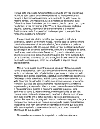 Porque esta impressão fundamental se converte em voz interior que
murmura sem cessar umas como palavras no mais profundo da
pessoa e lhe insinua tenazmente uma definição da vida que é, ao
mesmo tempo, um imperativo. E se a impressão tradicional dizia:
"Viver é sentir-se limitado e, por isso mesmo, ter de contar com o que
nos limita", a voz novíssima grita: "Viver é não encontrar limitação
alguma; portanto, abandonar-se tranqüilamente a si mesmo.
Praticamente nada é impossível, nada é perigoso e, em princípio,
ninguém é superior a ninguém".

   Esta experiência básica modifica por completo a estrutura
tradicional, perene, do homem-massa. Porque este se sentiu sempre
constitutivamente condicionado a limitações materiais e a poderes
superiores sociais. Isto era, a seus olhos, a vida. Se lograva melhorar
sua situação, se ascendia socialmente, atribuía-o a um golpe da sorte,
que lhe era nominativamente favorável. E quando não a isto, a um
enorme esforço e ele sabia muito bem quanto lhe havia custado. Em
um e outro caso tratava-se de uma exceção à índole normal da vida e
do mundo; exceção que, como tal, era devida a alguma causa
especialíssima.

    Mas a nova massa encontra a plena franquia vital como estado
nativo e estabelecido, sem causa especial nenhuma. Nada de fora a
incita a reconhecer nela própria limites e, portanto, a contar em todo
momento com outras instâncias, sobretudo com instâncias superiores.
O labrego chinês acreditava, até há pouco, que o bem-estar de sua
vida dependia das virtudes privadas que possuísse o seu Imperador.
Portanto, sua vida era constantemente regulada por esta instância
suprema de que dependia. Mas o homem que analisamos habitua-se
a não apelar de si mesmo a nenhuma instância fora dele. Está
satisfeito tal como é. Ingenuamente, sem necessidade de ser vão,
como a coisa mais natural do mundo, tenderá a afirmar e considerar
bom tudo quanto em si acha; opiniões, apetites, preferências ou
gostos. Por que não, se, segundo vemos, nada nem ninguém o força a
compreender que ele é um homem de segunda classe, limitadíssimo,
incapaz de criar nem conservar a organização mesma que dá à sua
vida essa amplitude e esse contentamento, nos quais baseia tal
afirmação de sua pessoa?

   Nunca o homem-massa teria apelado a nada fora dele se a
 