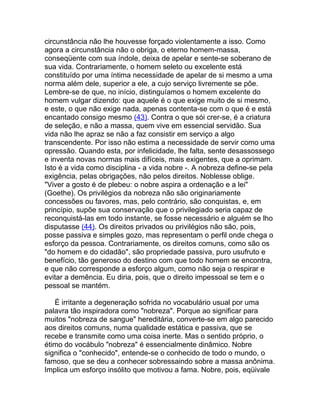 circunstância não lhe houvesse forçado violentamente a isso. Como
agora a circunstância não o obriga, o eterno homem-massa,
conseqüente com sua índole, deixa de apelar e sente-se soberano de
sua vida. Contrariamente, o homem seleto ou excelente está
constituído por uma íntima necessidade de apelar de si mesmo a uma
norma além dele, superior a ele, a cujo serviço livremente se põe.
Lembre-se de que, no início, distinguíamos o homem excelente do
homem vulgar dizendo: que aquele é o que exige muito de si mesmo,
e este, o que não exige nada, apenas contenta-se com o que é e está
encantado consigo mesmo (43). Contra o que sói crer-se, é a criatura
de seleção, e não a massa, quem vive em essencial servidão. Sua
vida não lhe apraz se não a faz consistir em serviço a algo
transcendente. Por isso não estima a necessidade de servir como uma
opressão. Quando esta, por infelicidade, lhe falta, sente desassossego
e inventa novas normas mais difíceis, mais exigentes, que a oprimam.
Isto é a vida como disciplina - a vida nobre -. A nobreza define-se pela
exigência, pelas obrigações, não pelos direitos. Noblesse oblige.
"Viver a gosto é de plebeu: o nobre aspira a ordenação e a lei"
(Goethe). Os privilégios da nobreza não são originariamente
concessões ou favores, mas, pelo contrário, são conquistas, e, em
princípio, supõe sua conservação que o privilegiado seria capaz de
reconquistá-las em todo instante, se fosse necessário e alguém se lho
disputasse (44). Os direitos privados ou privilégios não são, pois,
posse passiva e simples gozo, mas representam o perfil onde chega o
esforço da pessoa. Contrariamente, os direitos comuns, como são os
"do homem e do cidadão", são propriedade passiva, puro usufruto e
benefício, tão generoso do destino com que todo homem se encontra,
e que não corresponde a esforço algum, como não seja o respirar e
evitar a demência. Eu diria, pois, que o direito impessoal se tem e o
pessoal se mantém.

   É irritante a degeneração sofrida no vocabulário usual por uma
palavra tão inspiradora como "nobreza". Porque ao significar para
muitos "nobreza de sangue" hereditária, converte-se em algo parecido
aos direitos comuns, numa qualidade estática e passiva, que se
recebe e transmite como uma coisa inerte. Mas o sentido próprio, o
étimo do vocábulo "nobreza" é essencialmente dinâmico. Nobre
significa o "conhecido", entende-se o conhecido de todo o mundo, o
famoso, que se deu a conhecer sobressaindo sobre a massa anônima.
Implica um esforço insólito que motivou a fama. Nobre, pois, eqüivale
 