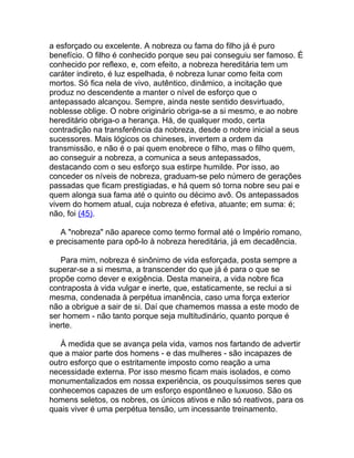 a esforçado ou excelente. A nobreza ou fama do filho já é puro
benefício. O filho é conhecido porque seu pai conseguiu ser famoso. É
conhecido por reflexo, e, com efeito, a nobreza hereditária tem um
caráter indireto, é luz espelhada, é nobreza lunar como feita com
mortos. Só fica nela de vivo, autêntico, dinâmico, a incitação que
produz no descendente a manter o nível de esforço que o
antepassado alcançou. Sempre, ainda neste sentido desvirtuado,
noblesse oblige. O nobre originário obriga-se a si mesmo, e ao nobre
hereditário obriga-o a herança. Há, de qualquer modo, certa
contradição na transferência da nobreza, desde o nobre inicial a seus
sucessores. Mais lógicos os chineses, invertem a ordem da
transmissão, e não é o pai quem enobrece o filho, mas o filho quem,
ao conseguir a nobreza, a comunica a seus antepassados,
destacando com o seu esforço sua estirpe humilde. Por isso, ao
conceder os níveis de nobreza, graduam-se pelo número de gerações
passadas que ficam prestigiadas, e há quem só torna nobre seu pai e
quem alonga sua fama até o quinto ou décimo avô. Os antepassados
vivem do homem atual, cuja nobreza é efetiva, atuante; em suma: é;
não, foi (45).

   A "nobreza" não aparece como termo formal até o Império romano,
e precisamente para opô-lo à nobreza hereditária, já em decadência.

   Para mim, nobreza é sinônimo de vida esforçada, posta sempre a
superar-se a si mesma, a transcender do que já é para o que se
propõe como dever e exigência. Desta maneira, a vida nobre fica
contraposta à vida vulgar e inerte, que, estaticamente, se reclui a si
mesma, condenada à perpétua imanência, caso uma força exterior
não a obrigue a sair de si. Daí que chamemos massa a este modo de
ser homem - não tanto porque seja multitudinário, quanto porque é
inerte.

   À medida que se avança pela vida, vamos nos fartando de advertir
que a maior parte dos homens - e das mulheres - são incapazes de
outro esforço que o estritamente imposto como reação a uma
necessidade externa. Por isso mesmo ficam mais isolados, e como
monumentalizados em nossa experiência, os pouquíssimos seres que
conhecemos capazes de um esforço espontâneo e luxuoso. São os
homens seletos, os nobres, os únicos ativos e não só reativos, para os
quais viver é uma perpétua tensão, um incessante treinamento.
 