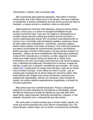 Treinamento = áskesis. São os ascetas (46).

   Não surpreenda esta aparente digressão. Para definir o homem-
massa atual, que é tão massa como o de sempre, mas quer suplantar
os excelentes, é preciso contrapô-lo às duas formas puras que nele se
mesclam: a massa normal e o autêntico nobre ou esforçado.

   Agora podemos caminhar mais depressa, porque já somos donos
do que, a meu juízo, é a chave ou equação psicológica do tipo
humano dominante hoje. Tudo que vem depois é conseqüência ou
corolário dessa estrutura radical que poderia resumir-se assim: o
mundo organizado pelo século XIX, ao produzir automaticamente um
homem novo, intrometeu nele formidáveis apetites, poderosos meios
de toda ordem para satisfazê-los - econômico, corporais (higiene,
saúde média superior à de todos os tempos), civis e técnicos (entendo
por estes a enormidade de conhecimentos parciais e de eficiência
prática que hoje o homem médio possui e de que sempre careceu no
passado) -. Depois de haver estabelecido nele todas estas potências,
o século XIX o abandonou a si mesmo, e então, seguindo o homem
médio sua índole natural, fechou-se dentro de si. Desta sorte,
encontramo-nos com uma massa mais forte que a de nenhuma época,
mas, a diferença da tradicional, hermética em si mesma, incapaz de
atender a nada nem a ninguém, acreditando que se basta - em suma:
indócil (47). Continuando as coisas como até aqui, cada dia se notará
mais em toda a Europa - e por reflexo em todo o mundo - que as
massas são incapazes de se deixar dirigir em nenhuma ordem. Nas
horas difíceis que chegam para nosso continente, é possível que,
subitamente angustiadas, tenham um momento a boa vontade de
aceitar, em certas matérias especialmente angustiosas, a direção de
minorias superiores.

   Mas ainda essa boa vontade fracassará. Porque a disposição
radical de sua alma está feita de hermetismo e indocilidade, porque
lhe falta de nascença a função de atender ao que está além dela,
sejam fatos, sejam pessoas. Quererão acompanhar a alguém, e não
poderão. Quererão ouvir, e descobrirão que são surdas.

   Por outra parte, é ilusório pensar que o homem médio vigente, por
muito que tenha ascendido seu nível vital em comparação com o de
outros tempos, poderá reger, por si mesmo, o processo da civilização.
 