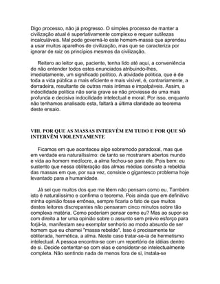 Digo processo, não já progresso. O simples processo de manter a
civilização atual é superlativamente complexo e requer sutilezas
incalculáveis. Mal pode governá-lo este homem-massa que aprendeu
a usar muitos aparelhos de civilização, mas que se caracteriza por
ignorar de raiz os princípios mesmos da civilização.

   Reitero ao leitor que, paciente, tenha lido até aqui, a conveniência
de não entender todos estes enunciados atribuindo-lhes,
imediatamente, um significado político. A atividade política, que é de
toda a vida pública a mais eficiente e mais visível, é, contrariamente, a
derradeira, resultante de outras mais íntimas e impalpáveis. Assim, a
indocilidade política não seria grave se não proviesse de uma mais
profunda e decisiva indocilidade intelectual e moral. Por isso, enquanto
não tenhamos analisado esta, faltará a última claridade ao teorema
deste ensaio.



VIII. POR QUE AS MASSAS INTERVÉM EM TUDO E POR QUE SÓ
INTERVÊM VIOLENTAMENTE

   Ficamos em que aconteceu algo sobremodo paradoxal, mas que
em verdade era naturalíssimo: de tanto se mostrarem abertos mundo
e vida ao homem medíocre, a alma fechou-se para ele. Pois bem: eu
sustento que nessa obliteração das almas médias consiste a rebeldia
das massas em que, por sua vez, consiste o gigantesco problema hoje
levantado para a humanidade.

    Já sei que muitos dos que me lêem não pensam como eu. Também
isto é naturalíssimo e confirma o teorema. Pois ainda que em definitivo
minha opinião fosse errônea, sempre ficaria o fato de que muitos
destes leitores discrepantes não pensaram cinco minutos sobre tão
complexa matéria. Como poderiam pensar como eu? Mas ao supor-se
com direito a ter uma opinião sobre o assunto sem prévio esforço para
forjá-la, manifestam seu exemplar senhorio ao modo absurdo de ser
homem que eu chamei "massa rebelde". Isso é precisamente ter
obliterada, hermética, a alma. Neste caso tratar-se-ia de hermetismo
intelectual. A pessoa encontra-se com um repertório de idéias dentro
de si. Decide contentar-se com elas e considerar-se intelectualmente
completa. Não sentindo nada de menos fora de si, instala-se
 