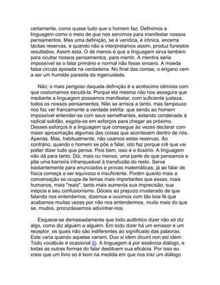 certamente, como quase tudo que o homem faz. Definimos a
linguagem como o meio de que nos servimos para manifestar nossos
pensamentos. Mas uma definição, se é verídica, é irônica, encerra
tácitas reservas, e quando não a interpretamos assim, produz funestos
resultados. Assim esta. O de menos é que a linguagem sirva também
para ocultar nossos pensamentos, para mentir. A mentira seria
impossível se o falar primário e normal não fosse sincero. A moeda
falsa circula apoiada na verdadeira. No final das contas, o engano vem
a ser um humilde parasita da ingenuidade.

    Não; o mais perigoso daquela definição é o acréscimo otimista com
que costumamos escutá-la. Porque ela mesma não nos assegura que
mediante a linguagem possamos manifestar, com suficiente justeza,
todos os nossos pensamentos. Não se arrisca a tanto, mas tampouco
nos faz ver francamente a verdade estrita: que sendo ao homem
impossível entender-se com seus semelhantes, estando condenado à
radical solidão, esgota-se em esforços para chegar ao próximo.
Desses esforços é a linguagem que consegue às vezes declarar com
maior aproximação algumas das coisas que acontecem dentro de nós.
Apenas. Mas, habitualmente, não usamos estas reservas. Ao
contrário, quando o homem se põe a falar, isto faz porque crê que vai
poder dizer tudo que pensa. Pois bem, isso é o ilusório. A linguagem
não dá para tanto. Diz, mais ou menos, uma parte do que pensamos e
põe uma barreira infranqueável à transfusão do resto. Serve
bastantemente para enunciados e provas matemáticas; já ao falar de
física começa a ser equívoco e insuficiente. Porém quanto mais a
conversação se ocupa de temas mais importantes que esses, mais
humanos, mais "reais", tanto mais aumenta sua imprecisão, sua
inépcia e seu confusionismo. Dóceis ao prejuízo inveterado de que
falando nos entendemos, dizemos e ouvimos com tão boa fé que
acabamos muitas vezes por não nos entendermos, muito mais do que
se, mudos, procurássemos adivinhar-nos.

   Esquece-se demasiadamente que todo autêntico dizer não só diz
algo, como diz alguém a alguém. Em todo dizer há um emissor e um
receptor, os quais não são indiferentes ao significado das palavras.
Este varia quando aquelas variam. Duo si idem dicunt non est idem.
Todo vocábulo é ocasional (l). A linguagem é por essência diálogo, e
todas as outras formas do falar destituem sua eficácia. Por isso eu
creio que um livro só é bom na medida em que nos traz um diálogo
 