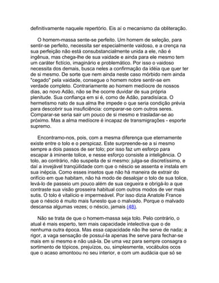 definitivamente naquele repertório. Eis aí o mecanismo da obliteração.

   O homem-massa sente-se perfeito. Um homem de seleção, para
sentir-se perfeito, necessita ser especialmente vaidoso, e a crença na
sua perfeição não está consubstancialmente unida a ele, não é
ingênua, mas chega-lhe de sua vaidade e ainda para ele mesmo tem
um caráter fictício, imaginário e problemático. Por isso o vaidoso
necessita dos demais, busca neles a confirmação da idéia que quer ter
de si mesmo. De sorte que nem ainda neste caso mórbido nem ainda
"cegado" pela vaidade, consegue o homem nobre sentir-se em
verdade completo. Contrariamente ao homem medíocre de nossos
dias, ao novo Adão, não se lhe ocorre duvidar de sua própria
plenitude. Sua confiança em si é, como de Adão, paradisíaca. O
hermetismo nato de sua alma lhe impede o que seria condição prévia
para descobrir sua insuficiência: comparar-se com outros seres.
Comparar-se seria sair um pouco de si mesmo e trasladar-se ao
próximo. Mas a alma medíocre é incapaz de transmigrações - esporte
supremo.

    Encontramo-nos, pois, com a mesma diferença que eternamente
existe entre o tolo e o perspicaz. Este surpreende-se a si mesmo
sempre a dois passos de ser tolo; por isso faz um esforço para
escapar à iminente tolice, e nesse esforço consiste a inteligência. O
tolo, ao contrário, não suspeita de si mesmo: julga-se discretíssimo, e
daí a invejável tranqüilidade com que o néscio se assenta e instala em
sua inépcia. Como esses insetos que não há maneira de extrair do
orifício em que habitam, não há modo de desalojar o tolo de sua tolice,
levá-lo de passeio um pouco além de sua cegueira e obrigá-lo a que
contraste sua visão grosseira habitual com outros modos de ver mais
sutis. O tolo é vitalício e impermeável. Por isso dizia Anatole France
que o néscio é muito mais funesto que o malvado. Porque o malvado
descansa algumas vezes; o néscio, jamais (48).

    Não se trata de que o homem-massa seja tolo. Pelo contrário, o
atual é mais esperto, tem mais capacidade intelectiva que o de
nenhuma outra época. Mas essa capacidade não lhe serve de nada; a
rigor, a vaga sensação de possuí-la apenas lhe serve para fechar-se
mais em si mesmo e não usá-la. De uma vez para sempre consagra o
sortimento de tópicos, prejuízos, ou, simplesmente, vocábulos ocos
que o acaso amontoou no seu interior, e com um audácia que só se
 