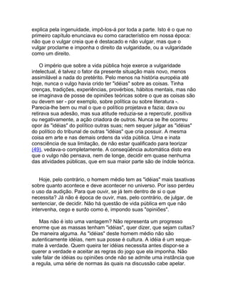 explica pela ingenuidade, impô-los-á por toda a parte. Isto é o que no
primeiro capítulo enunciava eu como característico em nossa época:
não que o vulgar creia que é destacado e não vulgar, mas que o
vulgar proclame e imponha o direito da vulgaridade, ou a vulgaridade
como um direito.

    O império que sobre a vida pública hoje exerce a vulgaridade
intelectual, é talvez o fator da presente situação mais novo, menos
assimilável a nada do pretérito. Pelo menos na história européia até
hoje, nunca o vulgo havia crido ter "idéias" sobre as coisas. Tinha
crenças, tradições, experiências, provérbios, hábitos mentais, mas não
se imaginava de posse de opiniões teóricas sobre o que as coisas são
ou devem ser - por exemplo, sobre política ou sobre literatura -.
Parecia-lhe bem ou mal o que o político projetava e fazia; dava ou
retirava sua adesão, mas sua atitude reduzia-se a repercutir, positiva
ou negativamente, a ação criadora de outros. Nunca se lhe ocorreu
opor às "idéias" do político outras suas; nem sequer julgar as "idéias"
do político do tribunal de outras "idéias" que cria possuir. A mesma
coisa em arte e nas demais ordens da vida pública. Uma e inata
consciência de sua limitação, de não estar qualificado para teorizar
(49), vedava-o completamente. A conseqüência automática disto era
que o vulgo não pensava, nem de longe, decidir em quase nenhuma
das atividades públicas, que em sua maior parte são de índole teórica.


    Hoje, pelo contrário, o homem médio tem as "idéias" mais taxativas
sobre quanto acontece e deve acontecer no universo. Por isso perdeu
o uso da audição. Para que ouvir, se já tem dentro de si o que
necessita? Já não é época de ouvir, mas, pelo contrário, de julgar, de
sentenciar, de decidir. Não há questão de vida pública em que não
intervenha, cego e surdo como é, impondo suas "opiniões".

   Mas não é isto uma vantagem? Não representa um progresso
enorme que as massas tenham "idéias", quer dizer, que sejam cultas?
De maneira alguma. As "idéias" deste homem médio não são
autenticamente idéias, nem sua posse é cultura. A idéia é um xeque-
mate à verdade. Quem queira ter idéias necessita antes dispor-se a
querer a verdade e aceitar as regras do jogo que ela imponha. Não
vale falar de idéias ou opiniões onde não se admite uma instância que
a regula, uma série de normas às quais na discussão cabe apelar.
 