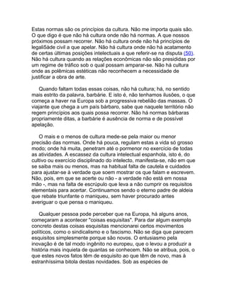 Estas normas são os princípios da cultura. Não me importa quais são.
O que digo é que não há cultura onde não há normas. A que nossos
próximos possam recorrer. Não há cultura onde não há princípios de
legali5àde civil a que apelar. Não há cultura onde não há acatamento
de certas últimas posições intelectuais a que referir-se na disputa (50).
Não há cultura quando as relações econômicas não são presididas por
um regime de tráfico sob o qual possam amparar-se. Não há cultura
onde as polêmicas estéticas não reconhecem a necessidade de
justificar a obra de arte.

    Quando faltam todas essas coisas, não há cultura; há, no sentido
mais estrito da palavra, barbárie. E isto é, não tenhamos ilusões, o que
começa a haver na Europa sob a progressiva rebelião das massas. O
viajante que chega a um país bárbaro, sabe que naquele território não
regem princípios aos quais possa recorrer. Não há normas bárbaras
propriamente ditas, a barbárie é ausência de norma e de possível
apelação.

   O mais e o menos de cultura mede-se pela maior ou menor
precisão das normas. Onde há pouca, regulam estas a vida só grosso
modo; onde há muita, penetram até o pormenor no exercício de todas
as atividades. A escassez da cultura intelectual espanhola, isto é, do
cultivo ou exercício disciplinado do intelecto, manifesta-se, não em que
se saiba mais ou menos, mas na habitual falta de cautela e cuidados
para ajustar-se à verdade que soem mostrar os que falam e escrevem.
Não, pois, em que se acerte ou não - a verdade não está em nossa
mão -, mas na falta de escrúpulo que leva a não cumprir os requisitos
elementais para acertar. Continuamos sendo o eterno padre de aldeia
que rebate triunfante o maniqueu, sem haver procurado antes
averiguar o que pensa o maniqueu.

   Qualquer pessoa pode perceber que na Europa, há alguns anos,
começaram a acontecer "coisas esquisitas". Para dar algum exemplo
concreto destas coisas esquisitas mencionarei certos movimentos
políticos, como o sindicalismo e o fascismo. Não se diga que parecem
esquisitos simplesmente porque são novos. O entusiasmo pela
inovação é de tal modo ingênito no europeu, que o levou a produzir a
história mais inquieta de quantas se conhecem. Não se atribua, pois, o
que estes novos fatos têm de esquisito ao que têm de novo, mas à
estranhíssima bitola destas novidades. Sob as espécies de
 