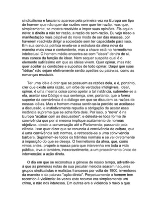 sindicalismo e fascismo aparece pela primeira vez na Europa um tipo
de homem que não quer dar razões nem quer ter razão, mas que,
simplesmente, se mostra resolvido a impor suas opiniões. Eis aqui o
novo: o direito a não ter razão, a razão da sem-razão. Eu vejo nisso a
manifestação mais palpável do novo modo de ser das massas, por
haverem resolvido dirigir a sociedade sem ter capacidade para isso.
Em sua conduta política revela-se a estrutura da alma nova da
maneira mais crua e contundente, mas a chave está no hermetismo
intelectual. O homem médio encontra-se com "ideais" dentro de si,
mas carece da função de idear. Nem sequer suspeita qual é o
elemento sutilíssimo em que as idéias vivem. Quer opinar, mas não
quer aceitar as condições e supostos de todo opinar. Daqui que suas
"idéias" não sejam efetivamente senão apetites ou palavras, como as
romanças musicais.

    Ter uma idéia é crer que se possuem as razões dela, e é, portanto,
crer que existe uma razão, um orbe de verdades inteligíveis. Idear,
opinar, é uma mesma coisa como apelar a tal instância, submeter-se a
ela, aceitar seu Código e sua sentença, crer, portanto, que a forma
superior da convivência é o diálogo em que se discutem as razões de
nossas idéias. Mas o homem-massa sentir-se-ia perdido se aceitasse
a discussão, e instintivamente repudia a obrigação de acatar essa
instância suprema que se acha fora dele. Por isso, o "novo" é na
Europa "acabar com as discussões", e detesta-se toda forma de
convivência que por si mesma implique acatamento de normas
objetivas, desde a conversação até o Parlamento, passando pela
ciência. Isso quer dizer que se renuncia à convivência de cultura, que
é uma convivência sob normas, e retrocede-se a uma convivência
bárbara. Suprimem-se todos os trâmites normais e se vai diretamente
à imposição do que se deseja. O hermetismo da alma, que, como
vimos antes, propele a massa para que intervenha em toda a vida
pública, leva-a também, inexoravelmente, a um procedimento único de
intervenção: a ação direta.

   O dia em que se reconstrua a gênese de nosso tempo, advertir-se-
á que as primeiras notas de sua peculiar melodia soaram naqueles
grupos sindicalistas e realistas franceses por volta de 1900, inventores
da maneira e da palavra "ação direta". Perpetuamente o homem tem
recorrido à violência: às vezes este recurso era simplesmente um
crime, e não nos interessa. Em outras era a violência o meio a que
 