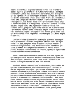 recorria a quem havia esgotado todos os demais para defender a
razão e a justiça que cria ter. Será muito lamentável que a condição
humana leve volta e meia a esta forma de violência, mas é inegável
que ela significa a maior homenagem à razão e à justiça. Tal violência
não é outra coisa senão a razão exasperada. A força era, com efeito, a
ultima ratio. Um pouco estupidamente tem se entendido com ironia
esta expressão, que declara muito bem o prévio rendimento da força
às normas racionais. A civilização não é outra coisa senão o ensaio de
reduzir a força a ultima ratio. Agora começamos a ver isto com
bastante clareza, porque a "ação direta" consiste em inverter a ordem
e proclamar a violência como prima ratio; a rigor, como única razão é
ela a norma que propõe a anulação de toda norma, que suprime tudo
que medeia entre nosso propósito e sua imposição. É a Charta magna
da barbárie.

    Convém recordar que em todos os tempos, quando a massa por
um ou outro motivo, atuou na vida pública, o fez em forma de "ação
direta". Foi, pois, sempre o modo de operar natural às massas. E
corrobora energicamente a tese deste ensaio o fato patente de que
agora, quando a intervenção direta das massas na vida pública
passou de casual e infreqüente a ser o normal, apareça a "ação direta"
oficialmente como norma reconhecida.

   Toda a convivência humana vai caindo sob este novo regime em
que se suprimem as instâncias indiretas. No trato social suprime-se a
"boa educação". A literatura, como "ação direta", constitui-se no
insulto. As relações sexuais reduzem seus trâmites.

   Trâmites, normas, cortesia, usos intermediários, justiça, razão! de
que veio inventar tudo isso, criar tanta complicação? Tudo isso se
resume na palavra "civilização", que, através da idéia de civis, o
cidadão, descobre sua própria origem. Trata-se com tudo isso de fazer
possível a cidade, a comunidade, a convivência. Por isso, se olhamos
por dentro cada um desses instrumentos da civilização que acabo de
enumerar, acharemos uma mesma entranha em todos. Todos, com
efeito, supõem o desejo radical e progressivo de cada pessoa contar
com as demais. Civilização é, antes de tudo, vontade de convivência.
É se incivil e bárbaro na medida em que não se conte com os demais.
A barbárie é tendência à dissociação. .E assim todas as épocas
bárbaras têm sido tempo de espalhamento humano, pululação de
 