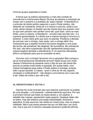 mínimos grupos separados e hostis.

    A forma que na política representou a mais alta vontade de
convivência é a democracia liberal. Ela leva ao extremo a resolução de
contar com o próximo e é protótipo da "ação indireta". O liberalismo é
o princípio de direito político segundo o qual o Poder público, não
obstante ser onipotente, limita-se a si mesmo e procura, ainda à sua
custa, deixar espaço no Estado que ele impera para que possam viver
os que nem pensam nem sentem como ele, quer dizer, como os mais
fortes, como a maioria. O liberalismo - convém hoje recordar isto - é a
suprema generosidade: é o direito que a maioria outorga à minoria e é,
portanto, o mais nobre grito que soou no planeta. Proclama a decisão
de conviver com o inimigo; mais ainda, com o inimigo débil. Era
inverossímil que a espécie humana houvesse chegado a uma coisa
tão bonita, tão paradoxal, tão elegante, tão acrobática, tão antinatural.
Por isso, não deve surpreender que tão rapidamente pareça essa
mesma espécie decidida a abandoná-la. E um exercício demasiado
difícil e complicado para que se consolide na terra.

   Conviver com o inimigo! Governar com a oposição! Não começa a
ser já incompreensível semelhante ternura? Nada acusa com maior
clareza a fisionomia do presente como o fato de que vão sendo tão
poucos os países onde existe a oposição. Em quase todos, uma
massa homogênea pesa sobre o Poder público e esmaga, aniquila
todo o grupo opositor. A massa - quem o diria ao ver seu aspecto
compacto e multitudinário? - não deseja a convivência com o que não
é ela. Odeia de morte o que não é ela.



IX. PRIMITIVISMO E TÉCNICA

   Importa-me muito recordar aqui que estamos submersos na análise
de uma situação - a do presente - substancialmente equívoca. Por isso
a princípio insinuei que todos os traços atuais e, em espécie, a
rebelião das massas, apresentam duplo aspecto. Qualquer deles não
só tolera, mas até reclama uma dupla interpretação, favorável e
pejorativa. E este equívoco não reside em nosso juízo, mas na própria
realidade. Não é que possa parecer-nos por um lado bem, por outro
mal, mas é que em si mesma a situação presente é potência bifronte
 