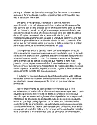 para que caíssem as demasiadas magnólias falsas cerzidas a seus
ramos e o furor de lianas, volutas, retorcimentos e intrincações que
não a deixavam tomar sol.

    Em geral, a vida pública, sobretudo a política, requeria
urgentemente uma redução ao autêntico, e a humanidade européia
não poderia dar o salto elástico que o otimista reclama dela se antes
não se desnuda, se não se aligeira até sua pura essencialidade, até
coincidir consigo mesma. O entusiasmo que sinto por esta disciplina
de nudificação, de autenticidade, a consciência de que é
imprescindível para franquear o passo a um futuro estimável, me faz
reivindicar plena liberdade de ideador diante de todo o passado. É o
porvir que deve imperar sobre o pretérito, e dele recebermos a ordem
para nossa conduta diante de tudo quanto foi (52).

   Mas é preciso evitar o pecado maior dos que dirigiram o século
XIX: a defeituosa consciência de sua responsabilidade, que os fez não
se manterem alertas e em vigilância. Deixar-se deslizar pela pendente
favorável que apresenta o curso dos acontecimentos e embotar-se
para a dimensão de perigo e carranca que mesmo a hora mais
jocunda possui, é precisamente faltar à missão de responsável. Hoje
torna-se mister suscitar uma hiperestesia de responsabilidade nos que
sejam capazes de senti-la, e parece o mais urgente sublinhar o lado
palmariamente funesto dos sintomas atuais.

   É indubitável que num balanço diagnóstico de nossa vida pública
os fatores adversos superem em muito os favoráveis, se o cálculo se
faz não tanto pensando no presente como no que anunciam e
prometem.

    Todo o crescimento de possibilidades concretas que a vida
experimentou corre risco de anular-se a si mesmo ao topar com o mais
pavoroso problema sobrevindo no destino europeu e que de novo
formulo: apoderou-se da direção social um tipo de homem a quem não
interessam os princípios da civilização. Não os desta ou os daquela,
mas - ao que hoje pode julgar-se - os de nenhuma. Interessam-lhe
evidentemente os anestésicos, os automóveis e algumas coisas mais.
Mas isto confirma seu radical desinteresse pela civilização. Pois estas
coisas são só produtos dela, e o fervor que se lhes dedica faz ressaltar
mais cruamente a insensibilidade para os princípios de que nascem.
 