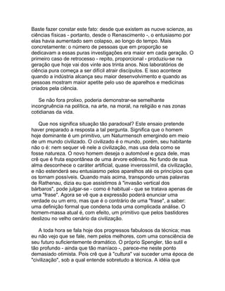 Baste fazer constar este fato: desde que existem as nuove scienze, as
ciências físicas - portanto, desde o Renascimento -, o entusiasmo por
elas havia aumentado sem colapso, ao longo do tempo. Mais
concretamente: o número de pessoas que em proporção se
dedicavam a essas puras investigações era maior em cada geração. O
primeiro caso de retrocesso - repito, proporcional - produziu-se na
geração que hoje vai dos vinte aos trinta anos. Nos laboratórios de
ciência pura começa a ser difícil atrair discípulos. E isso acontece
quando a indústria alcança seu maior desenvolvimento e quando as
pessoas mostram maior apetite pelo uso de aparelhos e medicinas
criados pela ciência.

   Se não fora prolixo, poderia demonstrar-se semelhante
incongruência na política, na arte, na moral, na religião e nas zonas
cotidianas da vida.

   Que nos significa situação tão paradoxal? Este ensaio pretende
haver preparado a resposta a tal pergunta. Significa que o homem
hoje dominante é um primitivo, um Naturmensch emergindo em meio
de um mundo civilizado. O civilizado é o mundo, porém, seu habitante
não o é: nem sequer vê nele a civilização, mas usa dela como se
fosse natureza. O novo homem deseja o automóvel e goza dele, mas
crê que é fruta espontânea de uma árvore edênica. No fundo de sua
alma desconhece o caráter artificial, quase inverossímil, da civilização,
e não estenderá seu entusiasmo pelos aparelhos até os princípios que
os tornam possíveis. Quando mais acima, transpondo umas palavras
de Rathenau, dizia eu que assistimos à "invasão vertical dos
bárbaros", pode julgar-se - como é habitual - que se tratava apenas de
uma "frase". Agora se vê que a expressão poderá enunciar uma
verdade ou um erro, mas que é o contrário de uma "frase", a saber:
uma definição formal que condena toda uma complicada análise. O
homem-massa atual é, com efeito, um primitivo que pelos bastidores
deslizou no velho cenário da civilização.

    A toda hora se fala hoje dos progressos fabulosos da técnica; mas
eu não vejo que se fale, nem pelos melhores, com uma consciência de
seu futuro suficientemente dramático. O próprio Spengler, tão sutil e
tão profundo - ainda que tão maníaco -, parece-me neste ponto
demasiado otimista. Pois crê que à "cultura" vai suceder uma época de
"civilização", sob a qual entende sobretudo a técnica. A idéia que
 
