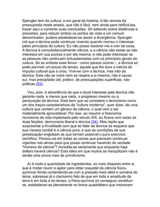 Spengler tem da cultura, e em geral da história, é tão remota da
pressuposta neste ensaio, que não é fácil, nem ainda para retificá-las,
trazer aqui a comento suas conclusões. Só saltando sobre distâncias e
precisões, para reduzir ambos os pontos de vista a um comum
denominador, pudera estabelecer-se assim a divergência: Spengler
crê que a técnica pode continuar vivendo quando morreu o interesse
pelos princípios da cultura. Eu não posso resolver-me a crer tal coisa.
A técnica é consubstancialmente ciência, e a ciência não existe se não
interessa em sua pureza e por ela mesma, e não pode interessar se
as pessoas não continuam entusiasmadas com os princípios gerais da
cultura. Se se embota esse fervor - como parece ocorrer -, a técnica só
pode perviver um pouco de tempo, aquele que lhe dure a inércia do
impulso cultural que a criou. Vive-se com a técnica, mas não da
técnica. Esta não se nutre nem se respira a si mesma, não é causa
sui, mas precipitado útil, prático, de preocupações supérfluas, não
práticas (53).

   Vou, pois, à advertência de que o atual interesse pela técnica não
garante nada, e menos que nada, o progresso mesmo ou a
perduração da técnica. Está bem que se considere o tecnicismo como
um dos traços característicos da "cultura moderna", quer dizer, de uma
cultura que contém um gênero de ciência, o qual vem a ser
materialmente aproveitável. Por isso, ao resumir a fisionomia
novíssima da vida implantada pelo século XIX, eu ficava com estas só
duas feições: democracia liberal e técnica (54). Mas repito que
surpreende a frivolidade com que ao falar da técnica se esquece que
sua víscera cordial é a ciência pura, e que as condições de sua
perpetuação englobam as que tornam possível o puro exercício
científico. Pensou-se em todas as coisas que precisam continuar
vigentes nas almas para que possa continuar havendo de verdade
"homens de ciência"? Acredita-se seriamente que enquanto haja
dollars haverá ciência? Esta idéia em que muitos se tranqüilizam não é
senão uma prova mais de primitivismo.

    Aí é nada a quantidade de ingredientes, os mais díspares entre si,
que é mister reunir e agitar para obter coquetel da ciência físico-
química! Ainda contentando-se com a pressão mais débil e sumária do
tema, sobressai já o claríssimo fato de que em toda a amplitude da
terra e em toda a do tempo, a físico-química só conseguiu constituir-
se, estabelecer-se plenamente no breve quadrilátero que inscrevem
 