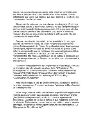 latente, em que sentimos que o autor sabe imaginar concretamente
seu leitor e este percebe como se dentre as linhas saísse u'a mão
ectoplástica que tateia sua pessoa, que quer acariciá-la - ou bem, mui
cortesmente, dar-lhe um murro.

   Abusou-se da palavra e por isso ela caiu em desgraça. Como em
tantas outras coisas, o abuso aqui consistiu no uso sem preocupação,
sem consciência da limitação do instrumento. Há quase dois séculos
que se acredita que falar era falar urbi et orbi, isto é, a todos e a
ninguém. Eu detesto essa maneira de falar e sofro quando não sei
concretamente a quem falo.

   Contam, sem insistir demasiado sobre a realidade do fato, que
quando se celebrou o jubileu de Victor Hugo foi organizada uma
grande festa no palácio do Elíseo, da qual participaram, levando suas
homenagens, representações de todas as nações. O grande poeta
achava-se na grande sala de recepção, em solene atitude de estátua,
com o cotovelo apoiado no rebordo de uma chaminé. Os
representantes das nações adiantavam-se ao público e apresentavam
sua homenagem ao vate da França. Um porteiro, com voz estentórica,
anunciava-os:

    "Monsieur le Représentant de l'Anglaterre!" E Victor Hugo, com voz
de dramático trêmulo, virando os olhos, dizia: "L'Anglaterre! Ah,
Shakespeare!" O porteiro continuou: "Monsieur le Représentant de
l'Espagne"! E Victor Hugo: "L'Espagne! Ah, Cervantes!" O porteiro:
"Monsieur le Représentant de L'Allemagne!" E Victor Hugo:
"L'Allemagne! Ah, Goethe!"

   Mas então chegou a vez de um senhor baixo, atarracado, balofo e
de andar desgracioso. O porteiro exclamou: "Monsieur le Représentant
de la Mésopotamie!"

    Victor Hugo, que até então permanecera impertérrito e seguro de si
mesmo, pareceu vacilar. Suas pupilas, ansiosas, fizeram um grande
giro circular como procurando em todo o cosmos algo que não
encontrava. Mas logo se viu que o achara e que recobrara o domínio
da situação. Efetivamente, com o mesmo tom patético, com a mesma
convicção, respondeu à homenagem do rotundo senhor dizendo: "La
Mésopotamie! Ah, L'Humanité!"
 