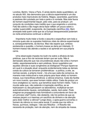 Londres, Berlim, Viena e Paris. E ainda dentro deste quadrilátero, só
no século XIX. Isto demonstra que a ciência experimental é um dos
produtos mais improváveis da história. Magos, sacerdotes, guerreiros
e pastores têm pululado por toda a parte e à vontade. Mas esta fauna
do homem experimental requer, pelo visto, para se produzir, um
conjunto de condições mais insólito que o que engendra o unicórnio.
Fato tão sóbrio e tão magro devia fazer refletir um pouco sobre o
caráter supervolátil, evaporante, da inspiração científica (55). Bem
arranjado está quem creia que se a Europa desaparecesse poderiam
os norte-americanos continuar a ciência!

    Importaria muito tratar a fundo o assunto e especificar com toda a
minúcia quais são os supostos históricos vitais da ciência experimental
e, consequentemente, da técnica. Mas não espere que, embora
esclarecida a questão, o homem-massa se daria por inteirado. O
homem-massa não atende a razões e só aprende em sua própria
carne.

    Uma observação impede-me iludir-me sobre a eficácia de tais
prédicas, que a foro de racionais teriam que ser sutis. Não é
demasiado absurdo que nas circunstâncias atuais não sinta o homem
médio, espontaneamente e sem prédicas, fervor superlativo por
aquelas ciências e suas congêneres as biológicas? Porque repare-se
em qual é a situação atual: enquanto evidentemente todas as demais
coisas da cultura se tornaram problemáticas - a política, a arte, as
normas sociais, a própria moral -, há uma que cada dia comprova, da
maneira mais indiscutível e mais própria para fazer efeito no homem-
massa, sua maravilhosa eficiência: a ciência empírica. Cada dia facilita
um novo invento, que esse homem médio utiliza. Cada dia produz um
novo analgésico ou vacina, que beneficia esse homem médio. Todo o
mundo sabe que, não cedendo à inspiração científica, se se
triplicassem ou decuplicassem os laboratórios, multiplicar-se-iam
automaticamente riqueza, comodidades, saúde, bem-estar. Pode
imaginar-se propaganda mais formidável e contundente em favor de
um princípio vital? Como, não obstante, não há sombra de que as
massas peçam a si mesmas um sacrifício de dinheiro e de atenção
para dotar melhor a ciência? Longe disso, o após-guerra converteu o
homem de ciência no novo pária social. E conste que me refiro a
físicos, químicos, biólogos - não aos filósofos -. A filosofia não
necessita de proteção, nem de atenção, nem de simpatia da massa.
 